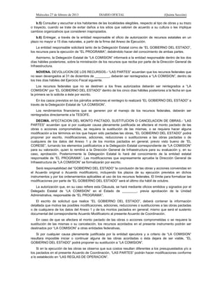 Miércoles 27 de febrero de 2013 DIARIO OFICIAL (Quinta Sección)
b.5) Consultar y escuchar a los habitantes de las localidades elegibles, respecto al tipo de obras y su trazo
o trayecto, cuando se trate de evitar daños a los sitios que valoren de acuerdo a su cultura o les implique
cambios organizativos que consideren inapropiados.
b.6) Entregar, a través de la entidad responsable el oficio de autorización de recursos estatales en un
plazo no mayor a 15 días naturales, a partir de la firma del Anexo de Ejecución.
La entidad responsable solicitará tanto de la Delegación Estatal como de “EL GOBIERNO DEL ESTADO”,
los recursos para la ejecución de “EL PROGRAMA”; debiéndolo hacer del conocimiento de ambas partes.
Asimismo, la Delegación Estatal de “LA COMISION” informará a la entidad responsable dentro de los dos
días hábiles posteriores, sobre la ministración de los recursos que reciba por parte de la Dirección General de
Infraestructura.
NOVENA. DEVOLUCION DE LOS RECURSOS.- “LAS PARTES” acuerdan que los recursos federales que
no sean devengados al 31 de diciembre de ________, deberán ser reintegrados a “LA COMISION”, dentro de
los tres días hábiles del Ejercicio Fiscal siguiente.
Los recursos federales que no se destinen a los fines autorizados deberán ser reintegrados a “LA
COMISION” por “EL GOBIERNO DEL ESTADO” dentro de los cinco días hábiles posteriores a la fecha en que
la primera se lo solicite a éste por escrito.
En los casos previstos en los párrafos anteriores el reintegro lo realizará “EL GOBIERNO DEL ESTADO” a
través de la Delegación Estatal de “LA COMISION”.
Los rendimientos financieros que se generen por el manejo de los recursos federales, deberán ser
reintegrados directamente a la TESOFE.
DECIMA. AFECTACION DEL MONTO PACTADO, SUSTITUCION O CANCELACION DE OBRAS.- “LAS
PARTES” acuerdan que si por cualquier causa plenamente justificada se afectara el monto pactado de las
obras o acciones comprometidas, se requiera la sustitución de las mismas, o se requiera hacer alguna
modificación a los términos en los que hayan sido pactadas las obras, “EL GOBIERNO DEL ESTADO” podrá
proponer por escrito, modificaciones, adiciones, reducciones o sustituciones a las obras pactadas o de
cualquiera de los datos del Anexo 1 y de los montos pactados en general, previo visto bueno de “EL
CORESE”, turnando los elementos justificatorios a la Delegación Estatal correspondiente de “LA COMISION”
para su valoración, quien lo remitirá a la Dirección General de Infraestructura para su evaluación y, en su
caso, aprobación. Posteriormente la Delegación Estatal lo hará del conocimiento de la entidad estatal
responsable de “EL PROGRAMA”. Las modificaciones que expresamente apruebe la Dirección General de
Infraestructura de “LA COMISION” se formalizarán por escrito.
Será responsabilidad del “GOBIERNO DEL ESTADO” la conclusión de las obras y acciones convenidas en
el Acuerdo original o Acuerdo modificatorio, incluyendo los plazos de su ejecución previstos en dichos
instrumentos y por los ordenamientos aplicables al uso de los recursos federales. El límite para formalizar las
modificaciones por parte de “EL GOBIERNO DEL ESTADO” será el último día hábil de octubre.
La autorización que, en su caso refiere esta Cláusula, se hará mediante oficios emitidos y signados por el
Delegado Estatal de “LA COMISION” en el Estado de ________, previa aprobación de la Unidad
Administrativa, responsable de “EL PROGRAMA”.
El escrito de solicitud que realice “EL GOBIERNO DEL ESTADO”, deberá contener la información
detallada que motiva las posibles modificaciones, adiciones, reducciones o sustituciones a las obras pactadas
o de cualquiera de los datos del Anexo 1 y de los montos pactados en general; mismo que será el sustento
documental del correspondiente Acuerdo Modificatorio al presente Acuerdo de Coordinación.
En caso de que se afectara el monto pactado de las obras o acciones comprometidas o se requiera la
sustitución de las mismas o su cancelación, los recursos acordados en el presente instrumento podrán ser
destinados por “LA COMISION” a otras entidades federativas.
Si por cualquier causa plenamente justificada por la entidad ejecutora y a criterio de “LA COMISION”
resultara imposible iniciar o continuar alguna de las obras acordadas o ésta dejara de ser viable, “EL
GOBIERNO DEL ESTADO” podrá proponer su sustitución a “LA COMISION”.
Si en la ejecución de las obras se observa que sus costos resultan diferentes a los presupuestados y/o a
los pactados en el presente Acuerdo de Coordinación, “LAS PARTES” podrán hacer modificaciones conforme
a lo establecido en “LAS REGLAS DE OPERACION”.
 