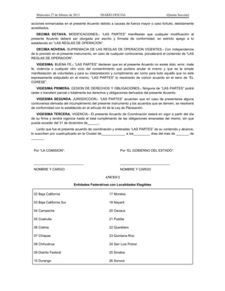 Miércoles 27 de febrero de 2013 DIARIO OFICIAL (Quinta Sección)
acciones enmarcadas en el presente Acuerdo debido a causas de fuerza mayor o caso fortuito, debidamente
acreditados.
DECIMA OCTAVA. MODIFICACIONES.- “LAS PARTES” manifiestan que cualquier modificación al
presente Acuerdo deberá ser otorgada por escrito y firmada de conformidad, en estricto apego a lo
establecido en “LAS REGLAS DE OPERACION”.
DECIMA NOVENA. SUPREMACIA DE LAS REGLAS DE OPERACION VIGENTES.- Con independencia
de lo previsto en el presente instrumento, en caso de cualquier controversia, prevalecerá el contenido de “LAS
REGLAS DE OPERACION”.
VIGESIMA. BUENA FE.- “LAS PARTES” declaran que en el presente Acuerdo no existe dolo, error, mala
fe, violencia o cualquier otro vicio del consentimiento que pudiera anular el mismo y que es la simple
manifestación de voluntades y para su interpretación y cumplimiento así como para todo aquello que no esté
expresamente estipulado en el mismo, “LAS PARTES” lo resolverán de común acuerdo en el seno de “EL
CORESE”.
VIGESIMA PRIMERA. CESION DE DERECHOS Y OBLIGACIONES.- Ninguna de “LAS PARTES” podrá
ceder o transferir parcial o totalmente los derechos y obligaciones derivados del presente Acuerdo.
VIGESIMA SEGUNDA. JURISDICCION.- “LAS PARTES” acuerdan que en caso de presentarse alguna
controversia derivada del incumplimiento del presente instrumento y los acuerdos que se deriven, se resolverá
de conformidad con lo establecido en el artículo 44 de la Ley de Planeación.
VIGESIMA TERCERA. VIGENCIA.- El presente Acuerdo de Coordinación estará en vigor a partir del día
de su firma y tendrá vigencia hasta el total cumplimiento de las obligaciones emanadas del mismo, sin que
pueda exceder del 31 de diciembre de______.
Leído que fue el presente acuerdo de coordinación y enteradas “LAS PARTES” de su contenido y alcance,
lo suscriben por cuadruplicado en la Ciudad de_____________ a los_________ días del mes de _______ de
_______
Por “LA COMISION”: Por “EL GOBIERNO DEL ESTADO”:
___________________________
NOMBRE Y CARGO
___________________________
NOMBRE Y CARGO
ANEXO 2
Entidades Federativas con Localidades Elegibles
02 Baja California 17 Morelos
03 Baja California Sur 18 Nayarit
04 Campeche 20 Oaxaca
05 Coahuila 21 Puebla
06 Colima 22 Querétaro
07 Chiapas 23 Quintana Roo
08 Chihuahua 24 San Luis Potosí
09 Distrito Federal 25 Sinaloa
10 Durango 26 Sonora
 