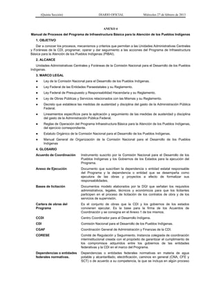 (Quinta Sección) DIARIO OFICIAL Miércoles 27 de febrero de 2013
ANEXO 4
Manual de Procesos del Programa de Infraestructura Básica para la Atención de los Pueblos Indígenas
1. OBJETIVO
Dar a conocer los procesos, mecanismos y criterios que permitan a las Unidades Administrativas Centrales
y Foráneas de la CDI, programar, operar y dar seguimiento a las acciones del Programa de Infraestructura
Básica para la Atención de los Pueblos Indígenas (PIBAI).
2. ALCANCE
Unidades Administrativas Centrales y Foráneas de la Comisión Nacional para el Desarrollo de los Pueblos
Indígenas.
3. MARCO LEGAL
● Ley de la Comisión Nacional para el Desarrollo de los Pueblos Indígenas.
● Ley Federal de las Entidades Paraestatales y su Reglamento.
● Ley Federal de Presupuesto y Responsabilidad Hacendaria y su Reglamento.
● Ley de Obras Públicas y Servicios relacionados con las Mismas y su Reglamento.
● Decreto que establece las medidas de austeridad y disciplina del gasto de la Administración Pública
Federal.
● Lineamientos específicos para la aplicación y seguimiento de las medidas de austeridad y disciplina
del gasto de la Administración Pública Federal.
● Reglas de Operación del Programa Infraestructura Básica para la Atención de los Pueblos Indígenas,
del ejercicio correspondiente.
● Estatuto Orgánico de la Comisión Nacional para el Desarrollo de los Pueblos Indígenas.
● Manual General de Organización de la Comisión Nacional para el Desarrollo de los Pueblos
Indígenas
4. GLOSARIO
Acuerdo de Coordinación Instrumento suscrito por la Comisión Nacional para el Desarrollo de los
Pueblos Indígenas y los Gobiernos de los Estados para la ejecución del
Programa.
Anexo de Ejecución Documento que suscriben la dependencia o entidad estatal responsable
del Programa y la dependencia o entidad que se desempeña como
ejecutora de las obras y proyectos a efecto de formalizar sus
responsabilidades.
Bases de licitación Documentos modelo elaborados por la DGI que señalan los requisitos
administrativos, legales, técnicos y económicos para que los licitantes
participen en el proceso de licitación de los contratos de obra y de los
servicios de supervisión.
Cartera de obras del
Programa
Es el conjunto de obras que la CDI y los gobiernos de los estados
convienen ejecutar. Es la base para la firma de los Acuerdos de
Coordinación y se consigna en el Anexo 1 de los mismos.
CCDI Centro Coordinador para el Desarrollo Indígena.
CDI Comisión Nacional para el Desarrollo de los Pueblos Indígenas.
CGAF Coordinación General de Administración y Finanzas de la CDI.
CORESE Comité de Regulación y Seguimiento. Instancia colegiada de coordinación
interinstitucional creada con el propósito de garantizar el cumplimiento de
los compromisos adquiridos entre los gobiernos de las entidades
federativas y la CDI en el marco del Programa.
Dependencias o entidades
federales normativas.
Dependencias o entidades federales normativas en materia de agua
potable y alcantarillado, electrificación, caminos en general (CNA, CFE y
SCT) o de acuerdo a su competencia, la que se incluya en algún proceso
 