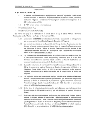 Miércoles 27 de febrero de 2013 DIARIO OFICIAL (Quinta Sección)
ámbito territorial.
5. POLITICAS DE OPERACION
5.1. El presente Procedimiento regula la programación, operación, seguimiento y cierre de las
acciones realizadas en el marco del Programa de Infraestructura Básica para la Atención de
los Pueblos Indígenas, y será de observancia obligatoria para los servidores públicos de la
CDI involucrados en el PIBAI.
5.2. El PIBAI contará con dos vertientes de obra:
● Por contrato (Vertiente A), y
● Por administración directa (Vertiente B).
Lo anterior en apego a lo establecido en el artículo 26 de la Ley de Obras Públicas y Servicios
Relacionados con las Mismas y las Reglas de Operación del PIBAI.
5.2.1. La operación del CORESE se realizará de conformidad a lo establecido en el Reglamento
que se presenta en el Anexo 6 de las Reglas de Operación del Programa
5.2.2. Las operaciones relativas a los Subcomités de Obra y Servicios Relacionados con las
Mismas, se llevarán a cabo con apego al Manual Unico de Integración y Funcionamiento de
los Subcomités de Obras Públicas y Servicios Relacionados con las Mismas de las
Delegaciones Estatales, aprobado el 7 de mayo de 2007. Disponible en la normateca
interna de la CDI. http://normateca.cdi.gob.mx
5.2.3. Los cambios que se realicen en los Acuerdos de Coordinación suscritos deberán contar con
la solicitud de la Dependencia Estatal Responsable y autorización oficial de la DGI. Para
formalizar las modificaciones ocurridas deberá suscribirse un Acuerdo Modificatorio que
considere todos los cambios al Acuerdo de Coordinación inicial.
5.2.4. Cuando los instrumentos de coordinación hayan sido firmados por el Delegado Estatal de la
CDI y el representante legal del Gobierno del Estado, el responsable del PIBAI en la
Delegación Estatal deberá remitir a la DGI, los archivos magnéticos de los acuerdos,
convenios modificatorios y los anexos respectivos que se hayan suscrito al amparo del
Programa.
5.2.5 Los pagos por anticipo, las ministraciones por obra con base en el programa de ejecución
de obra y finiquito referidos en el presente procedimiento, que realicen las Delegaciones
Estatales, se harán de conformidad al procedimiento vigente denominado Manual de
Procedimiento Pagos Caja General, de fecha 5 de abril 2004. Disponible en la normateca
interna de la CDI. http://normateca.cdi.gob.mx
5.2.6 En las obras de infraestructura eléctrica en las que la Ejecutora sea una Dependencia o
Entidad Federal, la CDI podrá ministrar en una sola exhibición la totalidad del recurso
federal.
5.2.7 En el cierre del ejercicio presupuestal del Programa, las Delegaciones Estatales deberán
devolver los recursos federales no utilizados a la Coordinación General de Administración y
Finanzas, en estricto apego a la Ley Federal de Presupuesto y Responsabilidad Hacendaria
y su Reglamento, las Reglas de Operación del Programa y el Manual de Procedimiento de
Retiro de Recursos de Unidades Operativas para Enteros a TESOFE, de fecha 6 de julio de
2005. Disponible en la normateca interna de la CDI. http://normateca.cdi.gob.mx
 