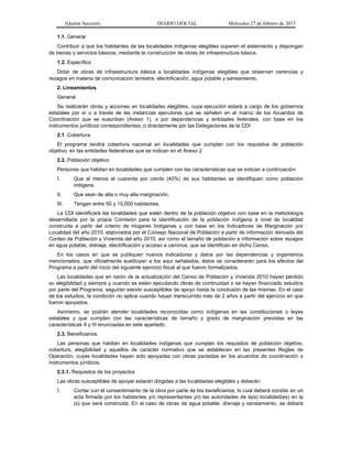(Quinta Sección) DIARIO OFICIAL Miércoles 27 de febrero de 2013
1.1. General
Contribuir a que los habitantes de las localidades indígenas elegibles superen el aislamiento y dispongan
de bienes y servicios básicos, mediante la construcción de obras de infraestructura básica.
1.2. Específico
Dotar de obras de infraestructura básica a localidades indígenas elegibles que observan carencias y
rezagos en materia de comunicación terrestre, electrificación, agua potable y saneamiento.
2. Lineamientos
General
Se realizarán obras y acciones en localidades elegibles, cuya ejecución estará a cargo de los gobiernos
estatales por sí o a través de las instancias ejecutoras que se señalen en el marco de los Acuerdos de
Coordinación que se suscriban (Anexo 1), o por dependencias y entidades federales, con base en los
instrumentos jurídicos correspondientes, o directamente por las Delegaciones de la CDI
2.1. Cobertura
El programa tendrá cobertura nacional en localidades que cumplan con los requisitos de población
objetivo, en las entidades federativas que se indican en el Anexo 2
2.2. Población objetivo
Personas que habitan en localidades que cumplen con las características que se indican a continuación:
I. Que al menos el cuarenta por ciento (40%) de sus habitantes se identifiquen como población
indígena,
II. Que sean de alta o muy alta marginación,
III. Tengan entre 50 y 15,000 habitantes.
La CDI identificará las localidades que estén dentro de la población objetivo con base en la metodología
desarrollada por la propia Comisión para la identificación de la población indígena a nivel de localidad
construida a partir del criterio de Hogares Indígenas y con base en los Indicadores de Marginación por
Localidad del año 2010, elaborados por el Consejo Nacional de Población a partir de información derivada del
Conteo de Población y Vivienda del año 2010, así como el tamaño de población e información sobre rezagos
en agua potable, drenaje, electrificación y acceso a caminos, que se identifican en dicho Censo.
En los casos en que se publiquen nuevos indicadores y datos por las dependencias y organismos
mencionados, que oficialmente sustituyan a los aquí señalados, éstos se considerarán para los efectos del
Programa a partir del inicio del siguiente ejercicio fiscal al que fueron formalizados.
Las localidades que en razón de la actualización del Censo de Población y Vivienda 2010 hayan perdido
su elegibilidad y siempre y cuando se estén ejecutando obras de continuidad o se hayan financiado estudios
por parte del Programa, seguirán siendo susceptibles de apoyo hasta la conclusión de las mismas. En el caso
de los estudios, la condición no aplica cuando hayan transcurrido más de 2 años a partir del ejercicio en que
fueron apoyados.
Asimismo, se podrán atender localidades reconocidas como indígenas en las constituciones o leyes
estatales y que cumplan con las características de tamaño y grado de marginación previstas en las
características II y III enunciadas en este apartado.
2.3. Beneficiarios.
Las personas que habitan en localidades indígenas que cumplan los requisitos de población objetivo,
cobertura, elegibilidad y aquellos de carácter normativo que se establecen en las presentes Reglas de
Operación, cuyas localidades hayan sido apoyadas con obras pactadas en los acuerdos de coordinación o
instrumentos jurídicos.
2.3.1. Requisitos de los proyectos
Las obras susceptibles de apoyar estarán dirigidas a las localidades elegibles y deberán:
I. Contar con el consentimiento de la obra por parte de los beneficiarios, lo cual deberá constar en un
acta firmada por los habitantes y/o representantes y/o las autoridades de la(s) localidad(es) en la
(s) que será construida. En el caso de obras de agua potable, drenaje y saneamiento, se deberá
 