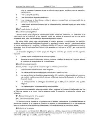 Miércoles 27 de febrero de 2013 DIARIO OFICIAL (Quinta Sección)
incluir la manifestación expresa de que se informó que dicha obra tendrá un costo de operación y
mantenimiento.
II. Tener un proyecto ejecutivo;
III. Tener designada la dependencia ejecutora;
IV. Tener designada la dependencia, entidad o gobierno municipal que será responsable de su
operación y mantenimiento.
V. Contar con los requisitos normativos que se establecen en las presentes Reglas para tener acceso
a los apoyos.
2.3.2. Procedimientos de selección
2.3.2.1. Criterios de elegibilidad
La CDI publicará en su página de Internet dentro de los treinta días posteriores a la publicación en el
Diario Oficial de la Federación de las presentes reglas, los listados de localidades en las que podrán
proponerse obras, dado que satisfacen los requisitos de población objetivo.
Se podrán incluir obras cuyas características de diseño, alcances o condicionantes de ejecución,
beneficien adicionalmente a localidades no incluidas en la población objetivo, siempre y cuando su propósito
se oriente específicamente a beneficiar a localidades elegibles del Programa o sean localidades que requieran
apoyo para obras de continuidad que hubieren sido apoyadas con recursos de la CDI y que hayan perdido
elegibilidad.
Las localidades elegibles para recibir apoyos del Programa serán las que cumplen con los siguientes
requisitos:
I. Cuenten con las características de población objetivo;
II. Requieran la ejecución de obras y acciones, conforme a los tipos de apoyo del Programa, además
de contar con el consentimiento de los beneficiarios.
2.3.2.2. Criterios de priorización
Se dará prioridad a la ejecución de las obras según los criterios que se señalan:
I. Obras de continuidad financiadas por el Programa.
II. Las que se deriven de estudios y proyectos financiados por el Programa.
III. Las que se ubiquen en localidades elegibles de los 200 municipios más pobres del país, conforme
a la medición multidimensional de la pobreza del Consejo Nacional de Evaluación de la Política de
Desarrollo Social.
IV. Las correspondientes a estrategias desarrolladas por la CDI para la atención a los pueblos
indígenas.
V. Las que beneficien a localidades de muy alta marginación.
La propuesta de obras de los gobiernos estatales deberá considerar la Ponderación de Recursos por Tipo
de Carencia, prevista en el Anexo 3 de las presentes reglas de operación, sin afectar los criterios antes
señalados.
2.4. Características y monto de los apoyos
2.4.1. Características de los apoyos
Los recursos que se ministren a los gobiernos de los estados, dependencias o entidades federales al
amparo del Programa, en su carácter de subsidios, no perderán su naturaleza federal, por lo que deberán ser
ejercidos observando todas las disposiciones legales y normativas aplicables al presupuesto federal.
2.4.2. Monto de los apoyos.
Las aportaciones económicas de la CDI, de los gobiernos estatales, dependencias o entidades federales
serán obligatorias de acuerdo con la estructura financiera que se pacte en el Acuerdo de Coordinación o
instrumento jurídico que se suscriba, según corresponda.
 