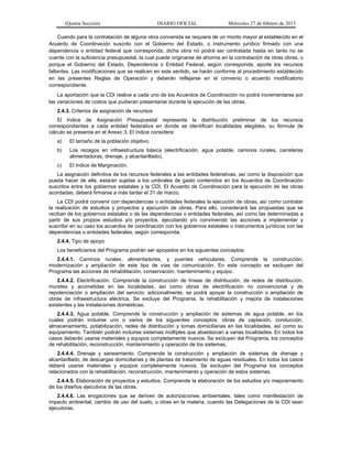 (Quinta Sección) DIARIO OFICIAL Miércoles 27 de febrero de 2013
Cuando para la contratación de alguna obra convenida se requiera de un monto mayor al establecido en el
Acuerdo de Coordinación suscrito con el Gobierno del Estado, o instrumento jurídico firmado con una
dependencia o entidad federal que corresponda, dicha obra no podrá ser contratada hasta en tanto no se
cuente con la suficiencia presupuestal, la cual puede originarse de ahorros en la contratación de otras obras, o
porque el Gobierno del Estado, Dependencia o Entidad Federal, según corresponda, aporte los recursos
faltantes. Las modificaciones que se realicen en este sentido, se harán conforme al procedimiento establecido
en las presentes Reglas de Operación y deberán reflejarse en el convenio o acuerdo modificatorio
correspondiente.
La aportación que la CDI realice a cada uno de los Acuerdos de Coordinación no podrá incrementarse por
las variaciones de costos que pudieran presentarse durante la ejecución de las obras.
2.4.3. Criterios de asignación de recursos
El Indice de Asignación Presupuestal representa la distribución preliminar de los recursos
correspondientes a cada entidad federativa en donde se identifican localidades elegibles, su fórmula de
cálculo se presenta en el Anexo 3. El índice considera:
a) El tamaño de la población objetivo.
b) Los rezagos en infraestructura básica (electrificación, agua potable, caminos rurales, carreteras
alimentadoras, drenaje, y alcantarillado).
c) El Indice de Marginación.
La asignación definitiva de los recursos federales a las entidades federativas, así como la disposición que
pueda hacer de ella, estarán sujetas a los umbrales de gasto contenidos en los Acuerdos de Coordinación
suscritos entre los gobiernos estatales y la CDI. El Acuerdo de Coordinación para la ejecución de las obras
acordadas, deberá firmarse a más tardar el 31 de marzo.
La CDI podrá convenir con dependencias o entidades federales la ejecución de obras, así como contratar
la realización de estudios y proyectos y ejecución de obras. Para ello, considerará las propuestas que se
reciban de los gobiernos estatales o de las dependencias o entidades federales, así como las determinadas a
partir de sus propios estudios y/o proyectos, ejecutando y/o conviniendo las acciones a implementar y
suscribir en su caso los acuerdos de coordinación con los gobiernos estatales o instrumentos jurídicos con las
dependencias o entidades federales, según corresponda.
2.4.4. Tipo de apoyo
Los beneficiarios del Programa podrán ser apoyados en los siguientes conceptos:
2.4.4.1. Caminos rurales, alimentadores, y puentes vehiculares. Comprende la construcción,
modernización y ampliación de este tipo de vías de comunicación. En este concepto se excluyen del
Programa las acciones de rehabilitación, conservación, mantenimiento y equipo.
2.4.4.2. Electrificación. Comprende la construcción de líneas de distribución, de redes de distribución,
muretes y acometidas en las localidades, así como obras de electrificación no convencional y de
repotenciación o ampliación del servicio; adicionalmente, se podrá apoyar la construcción o ampliación de
obras de infraestructura eléctrica. Se excluye del Programa, la rehabilitación y mejora de instalaciones
existentes y las instalaciones domésticas.
2.4.4.3. Agua potable. Comprende la construcción y ampliación de sistemas de agua potable, en los
cuales podrán incluirse uno o varios de los siguientes conceptos: obras de captación, conducción,
almacenamiento, potabilización, redes de distribución y tomas domiciliarias en las localidades, así como su
equipamiento. También podrán incluirse sistemas múltiples que abastezcan a varias localidades. En todos los
casos deberán usarse materiales y equipos completamente nuevos. Se excluyen del Programa, los conceptos
de rehabilitación, reconstrucción, mantenimiento y operación de los sistemas.
2.4.4.4. Drenaje y saneamiento. Comprende la construcción y ampliación de sistemas de drenaje y
alcantarillado, de descargas domiciliarias y de plantas de tratamiento de aguas residuales. En todos los casos
deberá usarse materiales y equipos completamente nuevos. Se excluyen del Programa los conceptos
relacionados con la rehabilitación, reconstrucción, mantenimiento y operación de estos sistemas.
2.4.4.5. Elaboración de proyectos y estudios. Comprende la elaboración de los estudios y/o mejoramiento
de los diseños ejecutivos de las obras.
2.4.4.6. Las erogaciones que se deriven de autorizaciones ambientales, tales como manifestación de
impacto ambiental, cambio de uso del suelo, u otras en la materia, cuando las Delegaciones de la CDI sean
ejecutoras.
 