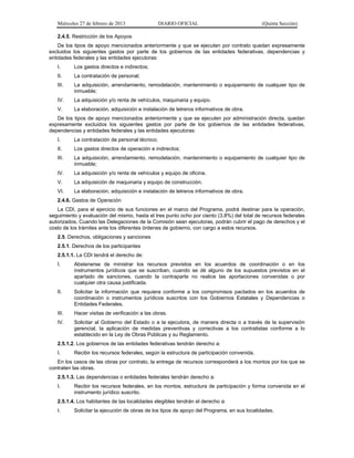 Miércoles 27 de febrero de 2013 DIARIO OFICIAL (Quinta Sección)
2.4.5. Restricción de los Apoyos
De los tipos de apoyo mencionados anteriormente y que se ejecuten por contrato quedan expresamente
excluidos los siguientes gastos por parte de los gobiernos de las entidades federativas, dependencias y
entidades federales y las entidades ejecutoras:
I. Los gastos directos e indirectos;
II. La contratación de personal;
III. La adquisición, arrendamiento, remodelación, mantenimiento o equipamiento de cualquier tipo de
inmueble;
IV. La adquisición y/o renta de vehículos, maquinaria y equipo.
V. La elaboración, adquisición e instalación de letreros informativos de obra.
De los tipos de apoyo mencionados anteriormente y que se ejecuten por administración directa, quedan
expresamente excluidos los siguientes gastos por parte de los gobiernos de las entidades federativas,
dependencias y entidades federales y las entidades ejecutoras:
I. La contratación de personal técnico;
II. Los gastos directos de operación e indirectos;
III. La adquisición, arrendamiento, remodelación, mantenimiento o equipamiento de cualquier tipo de
inmueble;
IV. La adquisición y/o renta de vehículos y equipo de oficina.
V. La adquisición de maquinaria y equipo de construcción.
VI. La elaboración, adquisición e instalación de letreros informativos de obra.
2.4.6. Gastos de Operación
La CDI, para el ejercicio de sus funciones en el marco del Programa, podrá destinar para la operación,
seguimiento y evaluación del mismo, hasta el tres punto ocho por ciento (3.8%) del total de recursos federales
autorizados. Cuando las Delegaciones de la Comisión sean ejecutoras, podrán cubrir el pago de derechos y el
costo de los trámites ante los diferentes órdenes de gobierno, con cargo a estos recursos.
2.5. Derechos, obligaciones y sanciones
2.5.1. Derechos de los participantes
2.5.1.1. La CDI tendrá el derecho de:
I. Abstenerse de ministrar los recursos previstos en los acuerdos de coordinación o en los
instrumentos jurídicos que se suscriban, cuando se dé alguno de los supuestos previstos en el
apartado de sanciones, cuando la contraparte no realice las aportaciones convenidas o por
cualquier otra causa justificada.
II. Solicitar la información que requiera conforme a los compromisos pactados en los acuerdos de
coordinación o instrumentos jurídicos suscritos con los Gobiernos Estatales y Dependencias o
Entidades Federales.
III. Hacer visitas de verificación a las obras.
IV. Solicitar al Gobierno del Estado o a la ejecutora, de manera directa o a través de la supervisión
gerencial, la aplicación de medidas preventivas y correctivas a los contratistas conforme a lo
establecido en la Ley de Obras Públicas y su Reglamento.
2.5.1.2. Los gobiernos de las entidades federativas tendrán derecho a:
I. Recibir los recursos federales, según la estructura de participación convenida.
En los casos de las obras por contrato, la entrega de recursos corresponderá a los montos por los que se
contraten las obras.
2.5.1.3. Las dependencias o entidades federales tendrán derecho a:
I. Recibir los recursos federales, en los montos, estructura de participación y forma convenida en el
instrumento jurídico suscrito.
2.5.1.4. Los habitantes de las localidades elegibles tendrán el derecho a:
I. Solicitar la ejecución de obras de los tipos de apoyo del Programa, en sus localidades.
 