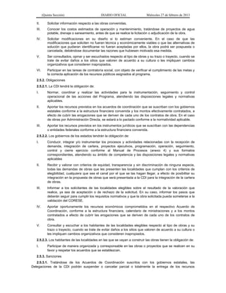 (Quinta Sección) DIARIO OFICIAL Miércoles 27 de febrero de 2013
II. Solicitar información respecto a las obras convenidas.
III. Conocer los costos estimados de operación y mantenimiento, tratándose de proyectos de agua
potable, drenaje o saneamiento, antes de que se realice la licitación o adjudicación de la obra.
IV. Solicitar modificaciones en su diseño si lo estiman conveniente. En el caso de que las
modificaciones que soliciten no fueran técnica y económicamente viables o que las alternativas de
solución que pudieran identificarse no fueran aceptadas por ellos, la obra podrá ser pospuesta o
cancelada, debiéndose documentar las razones que hubiesen motivado esa medida.
V. Ser consultados, opinar y ser escuchados respecto al tipo de obras y su trazo o trayecto, cuando se
trate de evitar daños a los sitios que valoren de acuerdo a su cultura o les impliquen cambios
organizativos que consideren inapropiados.
VI. Participar en las tareas de contraloría social, con objeto de verificar el cumplimiento de las metas y
la correcta aplicación de los recursos públicos asignados al programa.
2.5.2. Obligaciones
2.5.2.1. La CDI tendrá la obligación de:
I. Normar, coordinar y realizar las actividades para la instrumentación, seguimiento y control
operacional de las acciones del Programa, atendiendo las disposiciones legales y normativas
aplicables.
II. Aportar los recursos previstos en los acuerdos de coordinación que se suscriban con los gobiernos
estatales conforme a la estructura financiera convenida y los montos efectivamente contratados, a
efecto de cubrir las erogaciones que se deriven de cada uno de los contratos de obra. En el caso
de obras por Administración Directa, se estará a lo pactado conforme a la normatividad aplicable.
III. Aportar los recursos previstos en los instrumentos jurídicos que se suscriban con las dependencias
o entidades federales conforme a la estructura financiera convenida.
2.5.2.2. Los gobiernos de los estados tendrán la obligación de:
I. Conducir, integrar y/o instrumentar los procesos y actividades relacionadas con la recepción de
demanda, integración de cartera, proyectos ejecutivos, programación, operación, seguimiento,
control y cierre ejercicio conforme al Manual de Procesos (anexo 4) y sus formatos
correspondientes, atendiendo su ámbito de competencia y las disposiciones legales y normativas
aplicables
II. Recibir y valorar con criterios de equidad, transparencia y sin discriminación de ninguna especie,
todas las demandas de obras que les presenten las localidades que cumplan con los criterios de
elegibilidad, cualquiera que sea el canal por el que se las hagan llegar, a efecto de posibilitar su
integración en la propuesta de obras que será presentada a la CDI para la integración de la cartera
de obras.
III. Informar a los solicitantes de las localidades elegibles sobre el resultado de la valoración que
realice, ya sea de aceptación o de rechazo de la solicitud. En su caso, informar los pasos que
deberán seguir para cumplir los requisitos normativos y que la obra solicitada pueda someterse a la
validación del CORESE.
IV. Aportar oportunamente los recursos económicos comprometidos en el respectivo Acuerdo de
Coordinación, conforme a la estructura financiera, calendario de ministraciones y a los montos
contratados a efecto de cubrir las erogaciones que se deriven de cada uno de los contratos de
obra.
V. Consultar y escuchar a los habitantes de las localidades elegibles respecto al tipo de obras y su
trazo o trayecto, cuando se trate de evitar daños a los sitios que valoren de acuerdo a su cultura o
les impliquen cambios organizativos que consideren inapropiados.
2.5.2.3. Los habitantes de las localidades en las que se vayan a construir las obras tienen la obligación de:
I. Participar de manera organizada y corresponsable en las obras o proyectos que se realicen en su
favor y respetar los acuerdos que se establezcan.
2.5.3. Sanciones
2.5.3.1. Tratándose de los Acuerdos de Coordinación suscritos con los gobiernos estatales, las
Delegaciones de la CDI podrán suspender o cancelar parcial o totalmente la entrega de los recursos
 