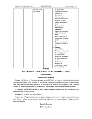Miércoles 27 de febrero de 2013 DIARIO OFICIAL (Quinta Sección) 83
contraloría social
programadas
de Regulación y
Seguimiento (CORESE)
Acuerdos de
Coordinación
Informes de los
Servicios de Supervisión
Programa Anual de
Trabajo de Contraloría
Social
 Seguimiento de
Indicadores y
resultados:
Sistema de Información
y Administración del
PIBAI.
Portal Aplicativo de la
Secretaría de Hacienda
(PASH)
Sistema Informático de
Contraloría Social de la
SFP.
 Consulta y
disponibilidad:
Página web institucional
Portal de Obligaciones
de Transparencia
Publicación de contratos
de supervisión externa
de obras
Publicación de
Acuerdos de
Coordinación y listado
de obras (DOF)
ANEXO 6
REGLAMENTO DEL COMITE DE REGULACION Y SEGUIMIENTO (CORESE)
Capítulo Primero
Disposiciones Generales
Artículo 1. El Comité de Regulación y Seguimiento (CORESE) es el cuerpo colegiado de Coordinación
Interinstitucional creado con el propósito de garantizar el cumplimiento de los compromisos correspondientes
a las diferentes instancias participantes en la concertación y ejecución de acciones con los Gobiernos
Estatales en el marco del Programa de Infraestructura Básica para la Atención de los Pueblos Indígenas.
La instalación del CORESE se hará por única ocasión y estará vigente en tanto sea considerado en las
Reglas de Operación del Programa.
Artículo 2. El CORESE tiene como objetivo:
Asegurar que el Programa se ejecute con oportunidad y se cumpla con los compromisos establecidos, así
como valorar y validar la programación, ejecución y seguimiento de las acciones del Programa con los
Gobiernos Estatales.
Capítulo Segundo
De las Facultades
 