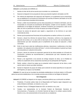 84 (Quinta Sección) DIARIO OFICIAL Miércoles 27 de febrero de 2013
Artículo 3. Las facultades del CORESE son:
I. Aprobar el orden del día de los asuntos que se sometan a su consideración.
II. Asesorar la integración de la propuesta de obras que presente el gobierno del estado a la CDI.
III. Ser instancia de seguimiento de la ejecución del Programa y el cumplimiento de los compromisos
que se establezcan en el Acuerdo de Coordinación que suscriba el Gobierno del Estado con la CDI
y de los compromisos emanados de las sesiones.
IV. Revisar y validar documentalmente que las obras propuestas por el Gobierno del Estado, para ser
incorporadas en el Acuerdo de Coordinación del Programa, cumplan con los requisitos y criterios
establecidos en las Reglas de Operación, emitiendo el dictamen que corresponda a cada una de
ellas, así como su pertinencia con el tipo de apoyos que otorga el Programa.
V. Conocer los anexos de ejecución para registro y seguimiento en los términos en que serán
construidas las obras.
VI. Revisar que las aportaciones financieras de los participantes se realicen conforme a lo convenido.
VII. Conocer y discutir los informes de avances físicos y financieros, conforme a los programas de
ejecución de la obras y en su caso emitir el visto bueno de los mismos o las recomendaciones y
observaciones que sean necesarias para el cumplimiento de los plazos de ejecución y metas
convenidas.
VIII. Emitir el visto bueno sobre las modificaciones adiciones, reducciones o sustituciones a las obras
pactadas o de cualquiera de los datos del Anexo 1 y de los montos pactados en general que hayan
sido propuestas por cualquiera de las partes.
IX. Conocer y discutir los informes de supervisión gerencial de las obras pactadas en el Acuerdo de
Coordinación, emitiendo las recomendaciones y observaciones que sean necesarias para su
correcta ejecución.
X. Revisar y dar seguimiento a las acciones de entrega recepción de obras, con la finalidad de
verificar el cumplimiento de los compromisos asumidos por los participantes del Programa.
XI. Recibir, analizar y discutir las quejas que se presenten sobre la ejecución de las obras y emitir
opinión sobre la manera que deben atenderse.
XII. Aprobar la integración de grupos de trabajo para la atención de tareas específicas en la ejecución
del Programa y en apoyo a sus facultades.
Artículo 4. En caso de que se incumplan las actividades establecidas en el artículo anterior, la CDI podrá
aplicar las sanciones establecidas en los numerales previstos para el efecto en las Reglas de Operación.
De la Integración
Artículo 5. El CORESE se integrará con los cargos y servidores públicos que a continuación se señalan:
I. Presidente.- El servidor público titular de la Responsable del Programa según designación que
emita el Gobierno del Estado, con derecho a voz y voto.
II. Secretario Técnico.- El Delegado Estatal de la CDI, con derecho a voz y voto.
III. Vocales.- Los representantes de la Comisión Federal de Electricidad, Secretaría de
Comunicaciones y Transportes y la Comisión Nacional del Agua en la entidad, quienes tendrán
derecho a voz y voto exclusivamente en los asuntos de su competencia
 
