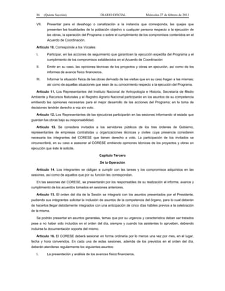 86 (Quinta Sección) DIARIO OFICIAL Miércoles 27 de febrero de 2013
VII. Presentar para el desahogo o canalización a la instancia que corresponda, las quejas que
presenten las localidades de la población objetivo o cualquier persona respecto a la ejecución de
las obras, la operación del Programa o sobre el cumplimiento de los compromisos contenidos en el
Acuerdo de Coordinación.
Artículo 10. Corresponde a los Vocales:
I. Participar, en las acciones de seguimiento que garanticen la ejecución expedita del Programa y el
cumplimiento de los compromisos establecidos en el Acuerdo de Coordinación
II. Emitir en su caso, las opiniones técnicas de los proyectos y obras en ejecución, así como de los
informes de avance físico financieros.
III. Informar la situación física de las obras derivado de las visitas que en su caso hagan a las mismas;
así como de aquellas situaciones que sean de su conocimiento respecto a la ejecución del Programa.
Artículo 11. Los Representantes del Instituto Nacional de Antropología e Historia, Secretaría de Medio
Ambiente y Recursos Naturales y el Registro Agrario Nacional participarán en los asuntos de su competencia
emitiendo las opiniones necesarias para el mejor desarrollo de las acciones del Programa; en la toma de
decisiones tendrán derecho a voz sin voto.
Artículo 12. Los Representantes de las ejecutoras participarán en las sesiones informando el estado que
guardan las obras bajo su responsabilidad.
Artículo 13. Se considera invitados a los servidores públicos de los tres órdenes de Gobierno,
representantes de empresas contratistas u organizaciones técnicas y civiles cuya presencia consideren
necesaria los integrantes del CORESE que tienen derecho a voto. La participación de los invitados se
circunscribirá, en su caso a asesorar al CORESE emitiendo opiniones técnicas de los proyectos y obras en
ejecución que éste le solicite.
Capítulo Tercero
De la Operación
Artículo 14. Los integrantes se obligan a cumplir con las tareas y los compromisos adquiridos en las
sesiones, así como de aquellos que por su función les correspondan.
En las sesiones del CORESE, se presentarán por los responsables de su realización el informe, avance y
cumplimiento de los acuerdos tomados en sesiones anteriores.
Artículo 15. El orden del día de la Sesión se integrará con los asuntos presentados por el Presidente,
pudiendo sus integrantes solicitar la inclusión de asuntos de la competencia del órgano, para lo cual deberán
de hacerlos llegar debidamente integrados con una anticipación de cinco días hábiles previos a la celebración
de la misma.
Se podrán presentar en asuntos generales, temas que por su urgencia y característica deban ser tratados
pese a no haber sido incluidos en el orden del día, siempre y cuando los asistentes lo aprueben, debiendo
incluirse la documentación soporte del mismo.
Artículo 16. El CORESE deberá sesionar en forma ordinaria por lo menos una vez por mes, en el lugar,
fecha y hora convenidos. En cada una de estas sesiones, además de los previstos en el orden del día,
deberán atenderse regularmente los siguientes asuntos:
I. La presentación y análisis de los avances físico financieros.
 