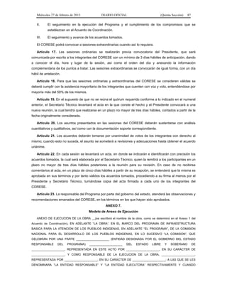 Miércoles 27 de febrero de 2013 DIARIO OFICIAL (Quinta Sección) 87
II. El seguimiento en la ejecución del Programa y el cumplimiento de los compromisos que se
establezcan en el Acuerdo de Coordinación.
III. El seguimiento y avance de los acuerdos tomados.
El CORESE podrá convocar a sesiones extraordinarias cuando así lo requiera.
Artículo 17. Las sesiones ordinarias se realizarán previa convocatoria del Presidente, que será
comunicada por escrito a los integrantes del CORESE con un mínimo de 3 días hábiles de anticipación, dando
a conocer el día, hora y lugar de la sesión, así como el orden del día y anexando la información
complementaria de los puntos a tratar. Las sesiones extraordinarias se convocarán de igual forma, con un día
hábil de antelación.
Artículo 18. Para que las sesiones ordinarias y extraordinarias del CORESE se consideren válidas se
deberá cumplir con la asistencia mayoritaria de los integrantes que cuenten con voz y voto, entendiéndose por
mayoría más del 50% de los mismos.
Artículo 19. En el supuesto de que no se reúna el quórum requerido conforme a lo indicado en el numeral
anterior, el Secretario Técnico levantará el acta en la que conste el hecho y el Presidente convocará a una
nueva reunión, la cual tendrá que realizarse en un plazo no mayor de tres días hábiles, contados a partir de la
fecha originalmente considerada.
Artículo 20. Los asuntos presentados en las sesiones del CORESE deberán sustentarse con análisis
cuantitativos y cualitativos, así como con la documentación soporte correspondiente.
Artículo 21. Los acuerdos deberán tomarse por unanimidad de votos de los integrantes con derecho al
mismo; cuando esto no suceda, el asunto se someterá a revisiones y adecuaciones hasta obtener el acuerdo
unánime.
Artículo 22. En cada sesión se levantará un acta, en donde se indicarán e identificarán con precisión los
acuerdos tomados, la cual será elaborada por el Secretario Técnico, quien la remitirá a los participantes en un
plazo no mayor de tres días hábiles posteriores a la reunión para su revisión. En caso de no recibirse
comentarios al acta, en un plazo de cinco días hábiles a partir de su recepción, se entenderá que la misma es
aprobada en sus términos y por tanto válidos los acuerdos tomados, procediendo a su firma al menos por el
Presidente y Secretario Técnico, turnándose copia del acta firmada a cada uno de los integrantes del
CORESE.
Artículo 23. La responsable del Programa por parte del gobierno del estado, atenderá las observaciones y
recomendaciones emanados del CORESE, en los términos en los que hayan sido aprobados.
ANEXO 7.
Modelo de Anexo de Ejecución
ANEXO DE EJECUCION DE LA OBRA __(se escribirá el nombre de la obra, como se determinó en el Anexo 1 del
Acuerdo de Coordinación), EN ADELANTE “LA OBRA”, EN EL MARCO DEL PROGRAMA DE INFRAESTRUCTURA
BASICA PARA LA ATENCION DE LOS PUEBLOS INDIGENAS, EN ADELANTE “EL PROGRAMA”, DE LA COMISION
NACIONAL PARA EL DESARROLLO DE LOS PUEBLOS INDIGENAS, EN LO SUCESIVO “LA COMISION”, QUE
CELEBRAN POR UNA PARTE ____________________ (ENTIDAD DESIGNADA POR EL GOBIERNO DEL ESTADO
RESPONSABLE DEL PROGRAMA) ____________________ DEL ESTADO LIBRE Y SOBERANO DE
____________________, REPRESENTADA EN ESTE ACTO POR ____________________, EN SU CARACTER DE
____________________, Y COMO RESPONSABLE DE LA EJECUCION DE LA OBRA, ____________________,
REPRESENTADA POR ____________________, EN SU CARACTER DE ____________________; A LAS QUE SE LES
DENOMINARA “LA ENTIDAD RESPONSABLE” Y “LA ENTIDAD EJECUTORA” RESPECTIVAMENTE Y CUANDO
 