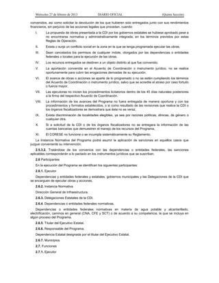 Miércoles 27 de febrero de 2013 DIARIO OFICIAL (Quinta Sección)
convenidos, así como solicitar la devolución de los que hubieren sido entregados junto con sus rendimientos
financieros, sin perjuicio de las acciones legales que procedan, cuando:
I. La propuesta de obras presentada a la CDI por los gobiernos estatales se hubiese aprobado pese a
no encontrarse normativa y administrativamente integrada, en los términos previstos por estas
Reglas de Operación.
II. Exista o surja un conflicto social en la zona en la que se tenga programada ejecutar las obras.
III. Sean cancelados los permisos de cualquier índole, otorgados por las dependencias o entidades
federales o locales para la ejecución de las obras.
IV. Los recursos entregados se destinen a un objeto distinto al que fue convenido.
V. La aportación convenida en el Acuerdo de Coordinación o instrumento jurídico, no se realice
oportunamente para cubrir las erogaciones derivadas de su ejecución.
VI. El avance de obras o acciones se aparte de lo programado o no se estén cumpliendo los términos
del Acuerdo de Coordinación o instrumento jurídico, salvo que se acredite el atraso por caso fortuito
o fuerza mayor.
VII. Las ejecutoras no inicien los procedimientos licitatorios dentro de los 45 días naturales posteriores
a la firma del respectivo Acuerdo de Coordinación.
VIII. La información de los avances del Programa no fuera entregada de manera oportuna y con los
procedimientos y formatos establecidos, o si como resultado de las revisiones que realice la CDI o
los órganos fiscalizadores se demostrara que ésta no es veraz.
IX. Exista discriminación de localidades elegibles, ya sea por razones políticas, étnicas, de género o
cualquier otra.
X. Si a solicitud de la CDI o de los órganos fiscalizadores no se entregara la información de las
cuentas bancarias que demuestren el manejo de los recursos del Programa.
XI. El CORESE no funcione o se incumpla sistemáticamente su Reglamento.
La Instancia Normativa del Programa podrá asumir la aplicación de sanciones en aquellos casos que
juzgue conveniente su intervención.
2.5.3.2. Tratándose de los convenios con las dependencias o entidades federales, las sanciones
aplicables corresponderán a lo pactado en los instrumentos jurídicos que se suscriban.
2.6 Participantes
En la ejecución del Programa se identifican los siguientes participantes:
2.6.1. Ejecutor
Dependencias y entidades federales y estatales, gobiernos municipales y las Delegaciones de la CDI que
se encarguen de ejecutar obras y acciones.
2.6.2. Instancia Normativa
Dirección General de Infraestructura.
2.6.3. Delegaciones Estatales de la CDI.
2.6.4. Dependencias o entidades federales normativas.
Dependencias o entidades federales normativas en materia de agua potable y alcantarillado,
electrificación, caminos en general (CNA, CFE y SCT) o de acuerdo a su competencia, la que se incluya en
algún proceso del Programa.
2.6.5. Titular del Ejecutivo Estatal.
2.6.6. Responsable del Programa.
Dependencia Estatal designada por el titular del Ejecutivo Estatal.
2.6.7. Municipios
2.7. Funciones
2.7.1. Ejecutor
 
