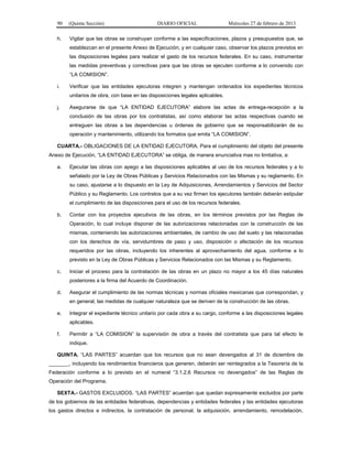 90 (Quinta Sección) DIARIO OFICIAL Miércoles 27 de febrero de 2013
h. Vigilar que las obras se construyan conforme a las especificaciones, plazos y presupuestos que, se
establezcan en el presente Anexo de Ejecución, y en cualquier caso, observar los plazos previstos en
las disposiciones legales para realizar el gasto de los recursos federales. En su caso, instrumentar
las medidas preventivas y correctivas para que las obras se ejecuten conforme a lo convenido con
“LA COMISION”.
i. Verificar que las entidades ejecutoras integren y mantengan ordenados los expedientes técnicos
unitarios de obra, con base en las disposiciones legales aplicables.
j. Asegurarse de que “LA ENTIDAD EJECUTORA” elabore las actas de entrega-recepción a la
conclusión de las obras por los contratistas, así como elaborar las actas respectivas cuando se
entreguen las obras a las dependencias u órdenes de gobierno que se responsabilizarán de su
operación y mantenimiento, utilizando los formatos que emita “LA COMISION”.
CUARTA.- OBLIGACIONES DE LA ENTIDAD EJECUTORA. Para el cumplimiento del objeto del presente
Anexo de Ejecución, “LA ENTIDAD EJECUTORA” se obliga, de manera enunciativa mas no limitativa, a:
a. Ejecutar las obras con apego a las disposiciones aplicables al uso de los recursos federales y a lo
señalado por la Ley de Obras Públicas y Servicios Relacionados con las Mismas y su reglamento. En
su caso, ajustarse a lo dispuesto en la Ley de Adquisiciones, Arrendamientos y Servicios del Sector
Público y su Reglamento. Los contratos que a su vez firmen los ejecutores también deberán estipular
el cumplimiento de las disposiciones para el uso de los recursos federales.
b. Contar con los proyectos ejecutivos de las obras, en los términos previstos por las Reglas de
Operación, lo cual incluye disponer de las autorizaciones relacionadas con la construcción de las
mismas, conteniendo las autorizaciones ambientales, de cambio de uso del suelo y las relacionadas
con los derechos de vía, servidumbres de paso y uso, disposición o afectación de los recursos
requeridos por las obras, incluyendo los inherentes al aprovechamiento del agua, conforme a lo
previsto en la Ley de Obras Públicas y Servicios Relacionados con las Mismas y su Reglamento.
c. Iniciar el proceso para la contratación de las obras en un plazo no mayor a los 45 días naturales
posteriores a la firma del Acuerdo de Coordinación.
d. Asegurar el cumplimiento de las normas técnicas y normas oficiales mexicanas que correspondan, y
en general, las medidas de cualquier naturaleza que se deriven de la construcción de las obras.
e. Integrar el expediente técnico unitario por cada obra a su cargo, conforme a las disposiciones legales
aplicables.
f. Permitir a “LA COMISION” la supervisión de obra a través del contratista que para tal efecto le
indique.
QUINTA. “LAS PARTES” acuerdan que los recursos que no sean devengados al 31 de diciembre de
_______, incluyendo los rendimientos financieros que generen, deberán ser reintegrados a la Tesorería de la
Federación conforme a lo previsto en el numeral “3.1.2.6 Recursos no devengados” de las Reglas de
Operación del Programa.
SEXTA.- GASTOS EXCLUIDOS. “LAS PARTES” acuerdan que quedan expresamente excluidos por parte
de los gobiernos de las entidades federativas, dependencias y entidades federales y las entidades ejecutoras
los gastos directos e indirectos, la contratación de personal, la adquisición, arrendamiento, remodelación,
 