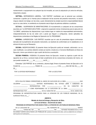 Miércoles 27 de febrero de 2013 DIARIO OFICIAL (Quinta Sección) 91
mantenimiento o equipamiento de cualquier tipo de inmueble, así como la adquisición y/o renta de vehículos,
maquinaria y equipo.
SEPTIMA.- DEPENDENCIA LABORAL. “LAS PARTES” manifiestan que el personal que contraten,
comisionen o aporten por sí mismas para la realización de las acciones del presente instrumento, no tendrá
ninguna relación de trabajo con las otras y quien directamente los empleó asumirá la responsabilidad laboral
que en su caso derive, no existiendo en el presente caso la figura de patrones solidarios o sustitutos.
OCTAVA. - SUSPENSION DE MINISTRACIONES. El incumplimiento a cualquiera de los compromisos
asumidos por “LA ENTIDAD EJECUTORA”, originará la suspensión de las ministraciones para la ejecución de
“LA OBRA”, aplicándose las disposiciones a que hubiere lugar en materia de responsabilidad administrativa,
independientemente de las de orden civil o penal que lleguen a configurarse, siendo aplicables las
disposiciones contenidas en las Reglas de Operación de “EL PROGRAMA”.
NOVENA.- JURISDICCION. “LAS PARTES” acuerdan que en caso de presentarse alguna controversia
derivada del incumplimiento del presente instrumento, se resolverá de conformidad con lo establecido en el
artículo 44 de la Ley de Planeación.
DECIMA.- MODIFICACIONES. El presente Anexo de Ejecución podrá ser revisado, adicionado o en su
caso modificado. Los cambios deberán constar por escrito a través de un Convenio Modificatorio al Anexo de
Ejecución, mismo que entrará en vigor a partir del día de su suscripción.
DECIMA PRIMERA.- VIGENCIA. El presente Anexo de Ejecución, iniciará su vigencia a partir del día
siguiente de su firma y concluirá hasta el total cumplimiento de los compromisos emanados del mismo, sin
que puedan exceder del _____ de __________ de 20___.
Enteradas “LAS PARTES” de su contenido y alcance legal, firman el presente Anexo de Ejecución en la
Ciudad de __________________, Estado de __________________, a los ______días del mes de_____ de
20__.
POR “LA ENTIDAD RESPONSABLE”
________________________________
POR “LA EJECUTORA”
_________________________________
ESTA HOJA DE FIRMAS CORRESPONDE AL ANEXO DE EJECUCION DE LA OBRA ___________________ QUE
CELEBRAN ____________________ (ENTIDAD RESPONSABLE) DEL ESTADO LIBRE Y SOBERANO DE
____________________, REPRESENTADA POR ____________________, EN SU CARACTER DE
____________________, Y COMO RESPONSABLE DE LA EJECUCION DE LA OBRA, ____________________,
REPRESENTADA POR ____________________, EN SU CARACTER DE ____________________; EN EL MARCO DEL
PROGRAMA DE INFRAESTRUCTURA BASICA PARA LA ATENCION DE LOS PUEBLOS INDIGENAS, EN EL
EJERCICIO FISCAL 20___.”
ANEXO 8.
Modelo de Acta de Entrega y Recepción de Obra.
ACTA DE ENTREGA – RECEPCION DE OBRA
PROGRAMA DE INFRAESTRUCTURA BASICA PARA LA ATENCION DE LOS PUEBLOS INDIGENAS (PIBAI)
EN LA LOCALIDAD DE ________________________ DEL MUNICIPIO DE _________________________ SIENDO
LAS __________ HORAS DEL DIA _____ DE____________________ DEL _____, ESTANDO REUNIDOS EN EL SITIO
EN DONDE FUERON EJECUTADOS LOS TRABAJOS DE: (anotar el nombre de la obra, como se determinó en el Anexo 1
del Acuerdo de Cordinación)___________________________________________________________________,
 