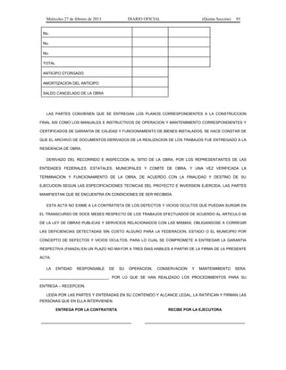 Miércoles 27 de febrero de 2013 DIARIO OFICIAL (Quinta Sección) 93
No.
No.
No.
TOTAL
ANTICIPO OTORGADO
AMORTIZACION DEL ANTICIPO
SALDO CANCELADO DE LA OBRA
LAS PARTES CONVIENEN QUE SE ENTREGAN LOS PLANOS CORRESPONDIENTES A LA CONSTRUCCION
FINAL ASI COMO LOS MANUALES E INSTRUCTIVOS DE OPERACION Y MANTENIMIENTO CORRESPONDIENTES Y
CERTIFICADOS DE GARANTIA DE CALIDAD Y FUNCIONAMIENTO DE BIENES INSTALADOS, SE HACE CONSTAR DE
QUE EL ARCHIVO DE DOCUMENTOS DERIVADOS DE LA REALIZACION DE LOS TRABAJOS FUE ENTREGADO A LA
RESIDENCIA DE OBRA.
DERIVADO DEL RECORRIDO E INSPECCION AL SITIO DE LA OBRA, POR LOS REPRESENTANTES DE LAS
ENTIDADES FEDERALES, ESTATALES, MUNICIPALES Y COMITE DE OBRA, Y UNA VEZ VERIFICADA LA
TERMINACION Y FUNCIONAMIENTO DE LA OBRA, DE ACUERDO CON LA FINALIDAD Y DESTINO DE SU
EJECUCION SEGUN LAS ESPECIFICACIONES TECNICAS DEL PROYECTO E INVERSION EJERCIDA, LAS PARTES
MANIFIESTAN QUE SE ENCUENTRA EN CONDICIONES DE SER RECIBIDA.
ESTA ACTA NO EXIME A LA CONTRATISTA DE LOS DEFECTOS Y VICIOS OCULTOS QUE PUEDAN SURGIR EN
EL TRANSCURSO DE DOCE MESES RESPECTO DE LOS TRABAJOS EFECTUADOS DE ACUERDO AL ARTICULO 66
DE LA LEY DE OBRAS PUBLICAS Y SERVICIOS RELACIONADOS CON LAS MISMAS, OBLIGANDOSE A CORREGIR
LAS DEFICIENCIAS DETECTADAS SIN COSTO ALGUNO PARA LA FEDERACION, ESTADO O EL MUNICIPIO POR
CONCEPTO DE DEFECTOS Y VICIOS OCULTOS, PARA LO CUAL SE COMPROMETE A ENTREGAR LA GARANTIA
RESPECTIVA (FIANZA) EN UN PLAZO NO MAYOR A TRES DIAS HABILES A PARTIR DE LA FIRMA DE LA PRESENTE
ACTA.
LA ENTIDAD RESPONSABLE DE SU OPERACION, CONSERVACION Y MANTENIMIENTO SERA:
_________________________________, POR LO QUE SE HAN REALIZADO LOS PROCEDIMIENTOS PARA SU
ENTREGA – RECEPCION.
LEIDA POR LAS PARTES Y ENTERADAS EN SU CONTENIDO Y ALCANCE LEGAL, LA RATIFICAN Y FIRMAN LAS
PERSONAS QUE EN ELLA INTERVIENEN.
ENTREGA POR LA CONTRATISTA RECIBE POR LA EJECUTORA
 