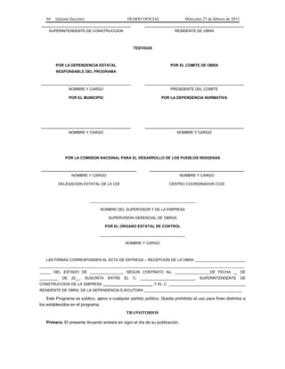 94 (Quinta Sección) DIARIO OFICIAL Miércoles 27 de febrero de 2013
SUPERINTENDENTE DE CONSTRUCCION RESIDENTE DE OBRA
TESTIGOS
POR LA DEPENDENCIA ESTATAL
RESPONSABLE DEL PROGRAMA
POR EL COMITE DE OBRA
NOMBRE Y CARGO PRESIDENTE DEL COMITE
POR EL MUNICIPIO POR LA DEPENDENCIA NORMATIVA
NOMBRE Y CARGO NOMBRE Y CARGO
POR LA COMISION NACIONAL PARA EL DESARROLLO DE LOS PUEBLOS INDIGENAS
NOMBRE Y CARGO
DELEGACION ESTATAL DE LA CDI
NOMBRE Y CARGO
CENTRO COORDINADOR CCDI
___________________________________________________
NOMBRE DEL SUPERVISOR Y DE LA EMPRESA
SUPERVISION GERENCIAL DE OBRAS
POR EL ORGANO ESTATAL DE CONTROL
_________________________________________
NOMBRE Y CARGO
LAS FIRMAS CORRESPONDEN AL ACTA DE ENTREGA – RECEPCION DE LA OBRA: ________________________
___________________________________________________________________________________________________
_____, DEL ESTADO DE ________________, SEGUN CONTRATO No. _________________DE FECHA __ DE
_________ DE 20__, SUSCRITA ENTRE EL C. __________________________, SUPERINTENDENTE DE
CONSTRUCCION DE LA EMPRESA ________________________ Y EL C. _____________________________________
RESIDENTE DE OBRA, DE LA DEPENDENCIA EJECUTORA _______________________________________________.
Este Programa es público, ajeno a cualquier partido político. Queda prohibido el uso para fines distintos a
los establecidos en el programa.
TRANSITORIOS
Primero. El presente Acuerdo entrará en vigor el día de su publicación.
 