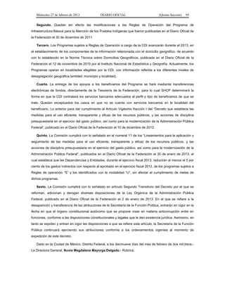 Miércoles 27 de febrero de 2013 DIARIO OFICIAL (Quinta Sección) 95
Segundo. Quedan sin efecto las modificaciones a las Reglas de Operación del Programa de
Infraestructura Básica para la Atención de los Pueblos Indígenas que fueron publicadas en el Diario Oficial de
la Federación el 30 de diciembre de 2011.
Tercero. Los Programas sujetos a Reglas de Operación a cargo de la CDI avanzarán durante el 2013, en
el establecimiento de los componentes de la información relacionada con el domicilio geográfico, de acuerdo
con lo establecido en la Norma Técnica sobre Domicilios Geográficos, publicada en el Diario Oficial de la
Federación el 12 de noviembre de 2010 por el Instituto Nacional de Estadística y Geografía. Actualmente, los
Programas operan en localidades elegibles por la CDI, con información referida a los diferentes niveles de
desagregación geográfica (entidad, municipio y localidad).
Cuarto. La entrega de los apoyos a los beneficiarios del Programa se hará mediante transferencias
electrónicas de fondos, directamente de la Tesorería de la Federación, para lo cual SHCP determinará la
forma en que la CDI contratará los servicios bancarios adecuados al perfil y tipo de beneficiarios de que se
trate. Quedan exceptuados los casos en que no se cuente con servicios bancarios en la localidad del
beneficiario. Lo anterior para dar cumplimiento al Artículo Vigésimo fracción I del “Decreto que establece las
medidas para el uso eficiente, transparente y eficaz de los recursos públicos, y las acciones de disciplina
presupuestaria en el ejercicio del gasto público, así como para la modernización de la Administración Pública
Federal”, publicado en el Diario Oficial de la Federación el 10 de diciembre de 2012.
Quinto. La Comisión cumplirá con lo señalado en el numeral 11 de los “Lineamientos para la aplicación y
seguimiento de las medidas para el uso eficiente, transparente y eficaz de los recursos públicos, y las
acciones de disciplina presupuestaria en el ejercicio del gasto público, así como para la modernización de la
Administración Pública Federal”, publicados en el Diario Oficial de la Federación el 30 de enero de 2013, el
cual establece que las Dependencias y Entidades, durante el ejercicio fiscal 2013, reducirán al menos el 5 por
ciento de los gastos indirectos con respecto al aprobado en el ejercicio fiscal 2012, de los programas sujetos a
Reglas de operación “S” y los identificados con la modalidad “U”, sin afectar el cumplimiento de metas de
dichos programas.
Sexto. La Comisión cumplirá con lo señalado en artículo Segundo Transitorio del Decreto por el que se
reforman, adicionan y derogan diversas disposiciones de la Ley Orgánica de la Administración Pública
Federal, publicado en el Diario Oficial de la Federación el 2 de enero de 2013. En el que se refiere a la
desaparición y transferencia de las atribuciones de la Secretaría de la Función Pública, entrarán en vigor en la
fecha en que el órgano constitucional autónomo que se propone crear en materia anticorrupción entre en
funciones, conforme a las disposiciones constitucionales y legales que le den existencia jurídica. Asimismo, en
tanto se expiden y entran en vigor las disposiciones a que se refiere este artículo, la Secretaría de la Función
Pública continuará ejerciendo sus atribuciones conforme a los ordenamientos vigentes al momento de
expedición de este decreto.
Dado en la Ciudad de México, Distrito Federal, a los diecinueve días del mes de febrero de dos mil trece.-
La Directora General, Nuvia Magdalena Mayorga Delgado.- Rúbrica.
 