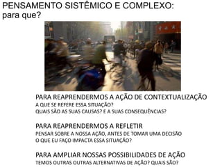PENSAMENTO SISTÊMICO E COMPLEXO:para que?PARA REAPRENDERMOS A AÇÃO DE CONTEXTUALIZAÇÃOA QUE SE REFERE ESSA SITUAÇÃO? QUAIS SÃO AS SUAS CAUSAS? E A SUAS CONSEQUÊNCIAS?PARA REAPRENDERMOS A REFLETIRPENSAR SOBRE A NOSSA AÇÃO, ANTES DE TOMAR UMA DECISÃOO QUE EU FAÇO IMPACTA ESSA SITUAÇÃO?PARA AMPLIAR NOSSAS POSSIBILIDADES DE AÇÃOTEMOS OUTRAS OUTRAS ALTERNATIVAS DE AÇÃO? QUAIS SÃO?