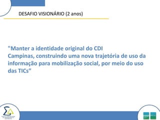 DESAFIO VISIONÁRIO (2 anos)"Manter a identidade original do CDI Campinas, construindo uma nova trajetória de uso da informação para mobilização social, por meio do uso das TICs”