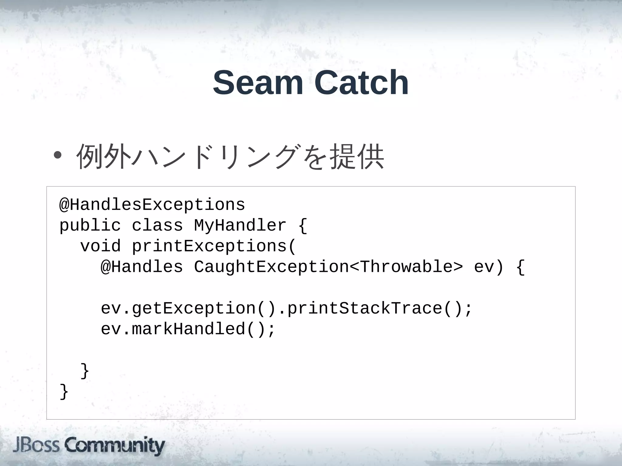 Seam Catch

• 例外ハンドリングを提供
@HandlesExceptions
public class MyHandler {
  void printExceptions(
    @Handles CaughtException<Throwable> ev) {

        ev.getException().printStackTrace();
        ev.markHandled();

    }
}
 