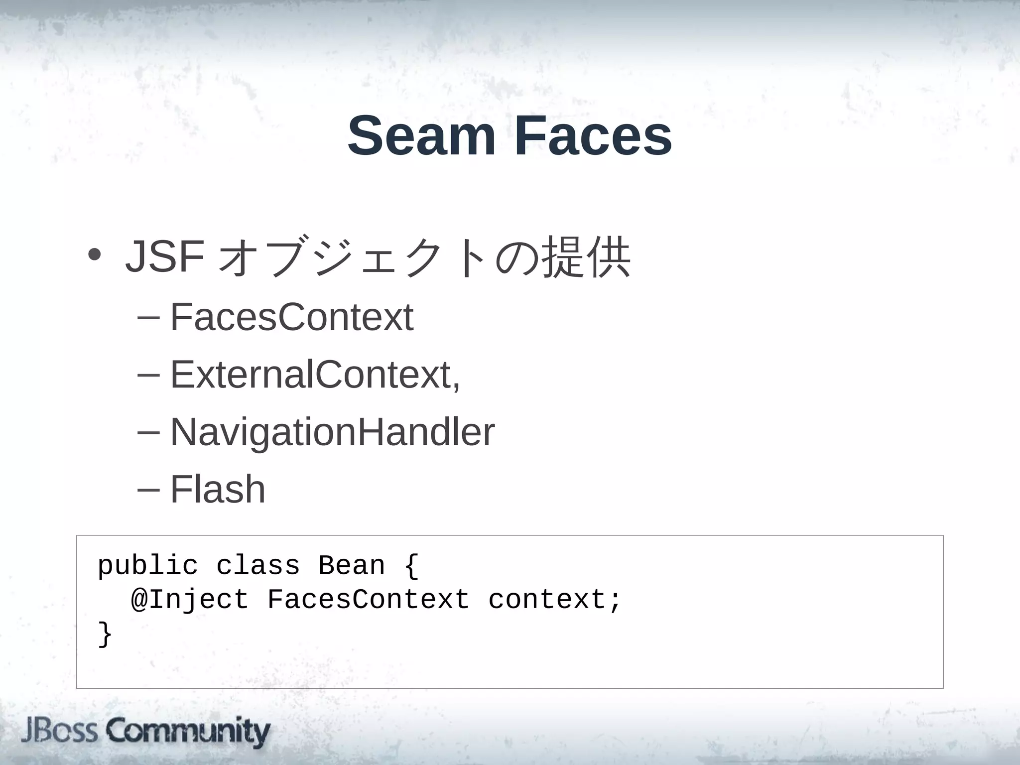 Seam Faces

• JSF オブジェクトの提供
  – FacesContext
  – ExternalContext,
  – NavigationHandler
  – Flash
public class Bean {
  @Inject FacesContext context;
}
 