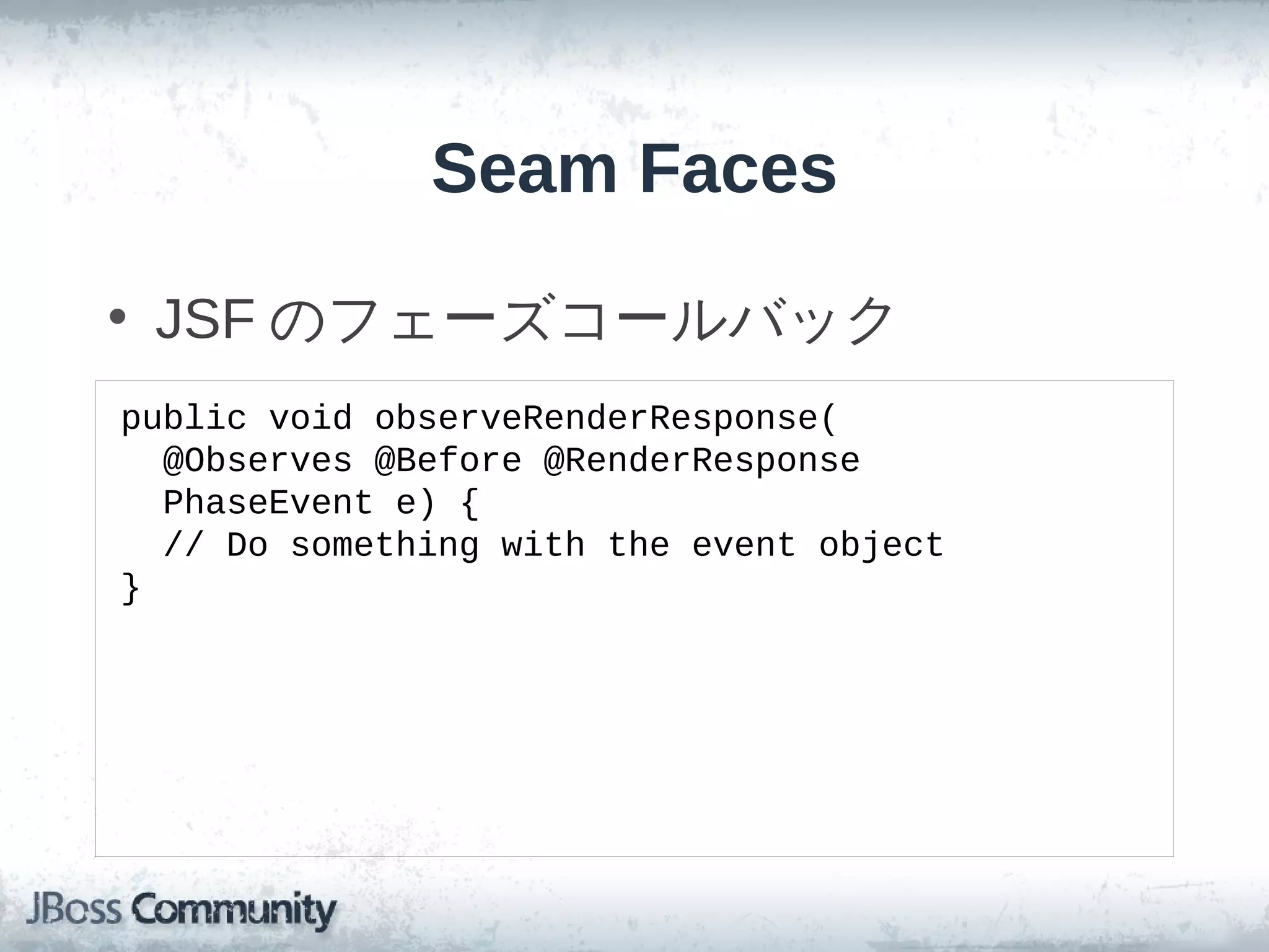 Seam Faces

• JSF のフェーズコールバック
public void observeRenderResponse(
  @Observes @Before @RenderResponse
  PhaseEvent e) {
  // Do something with the event object
}
 