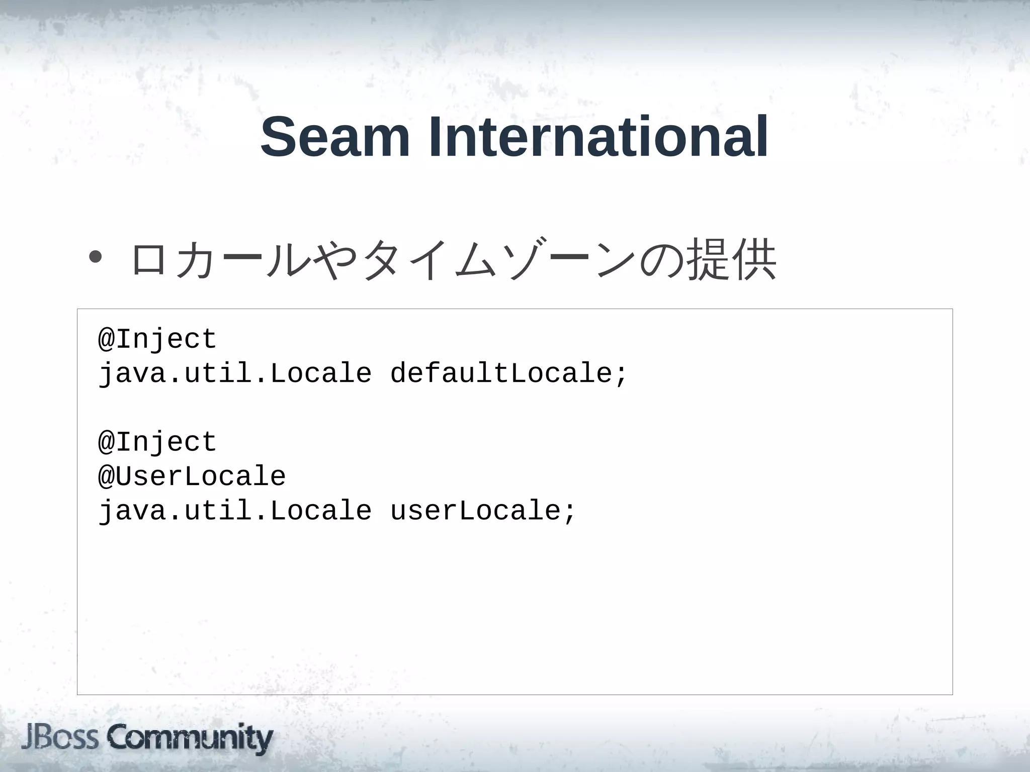 Seam International

• ロカールやタイムゾーンの提供
@Inject
java.util.Locale defaultLocale;

@Inject
@UserLocale
java.util.Locale userLocale;
 