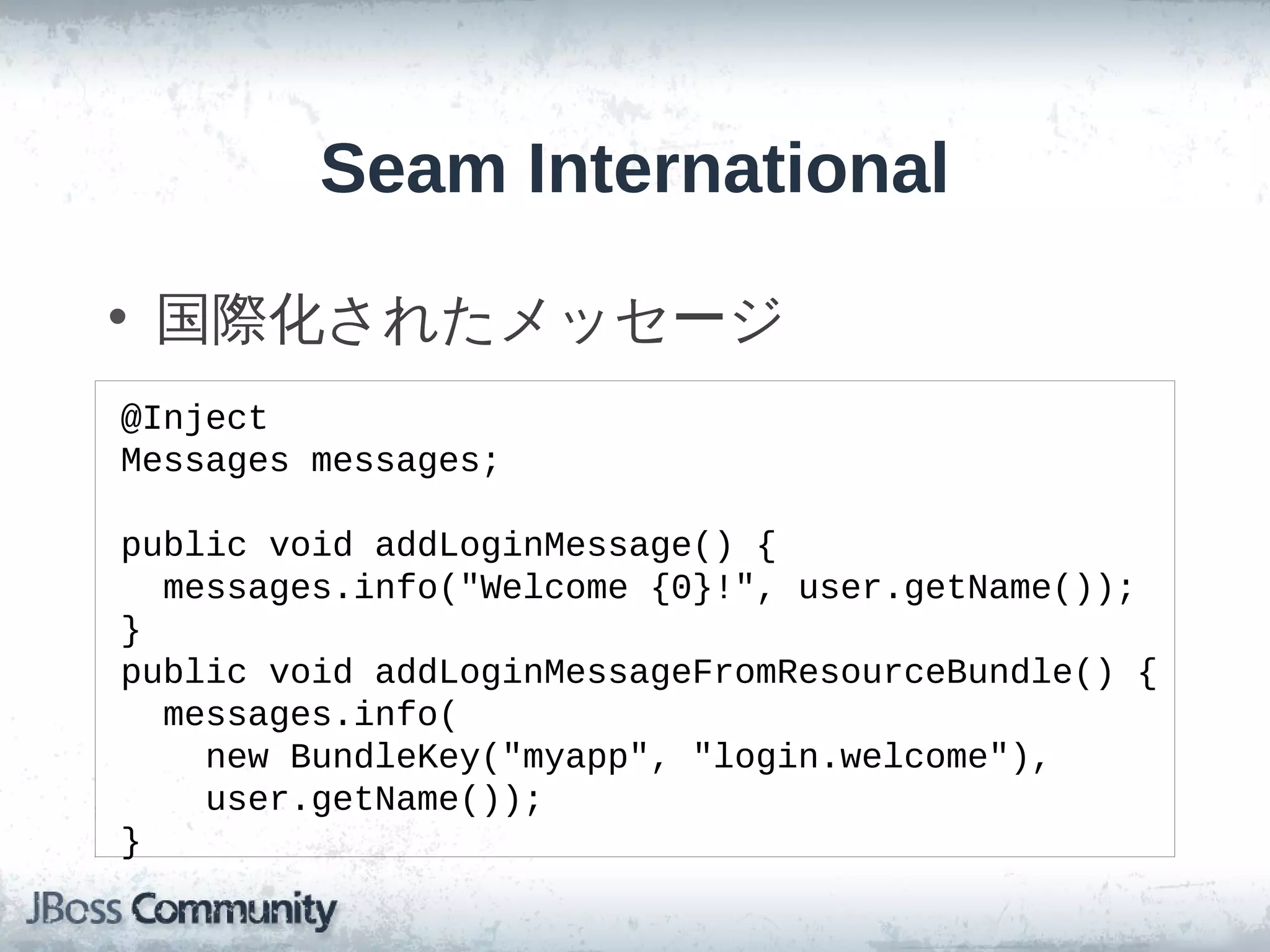 Seam International

• 国際化されたメッセージ
@Inject
Messages messages;

public void addLoginMessage() {
  messages.info("Welcome {0}!", user.getName());
}
public void addLoginMessageFromResourceBundle() {
  messages.info(
    new BundleKey("myapp", "login.welcome"),
    user.getName());
}
 