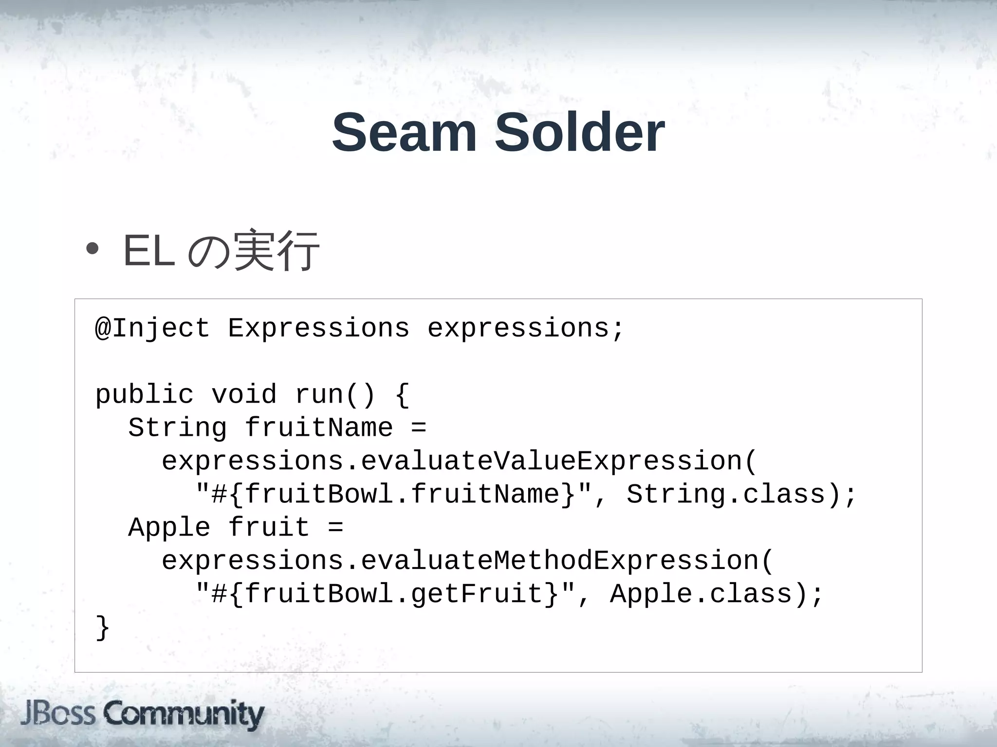 Seam Solder

• EL の実行
@Inject Expressions expressions;

public void run() {
  String fruitName =
    expressions.evaluateValueExpression(
      "#{fruitBowl.fruitName}", String.class);
  Apple fruit =
    expressions.evaluateMethodExpression(
      "#{fruitBowl.getFruit}", Apple.class);
}
 