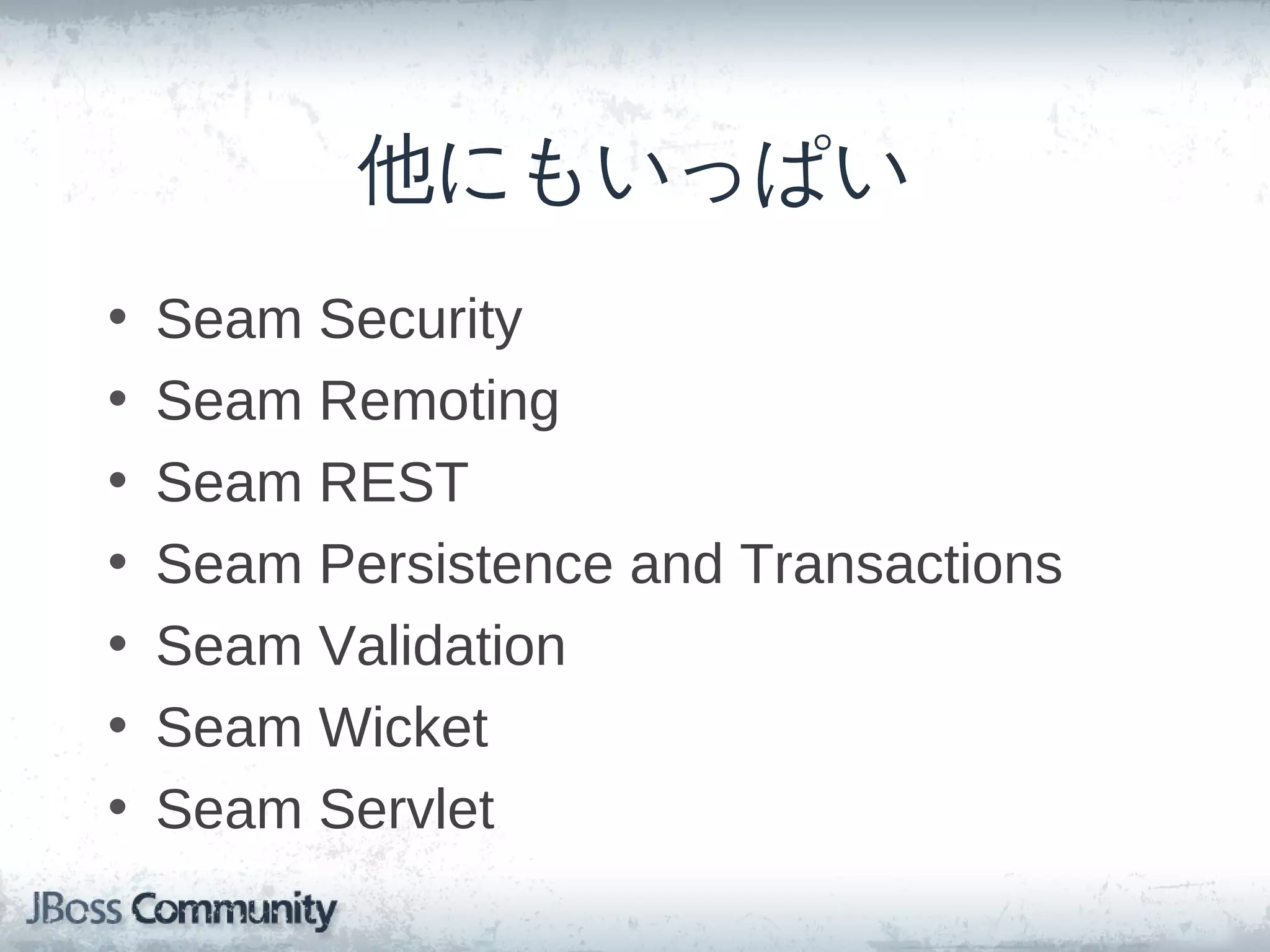 他にもいっぱい
•   Seam Security
•   Seam Remoting
•   Seam REST
•   Seam Persistence and Transactions
•   Seam Validation
•   Seam Wicket
•   Seam Servlet
 