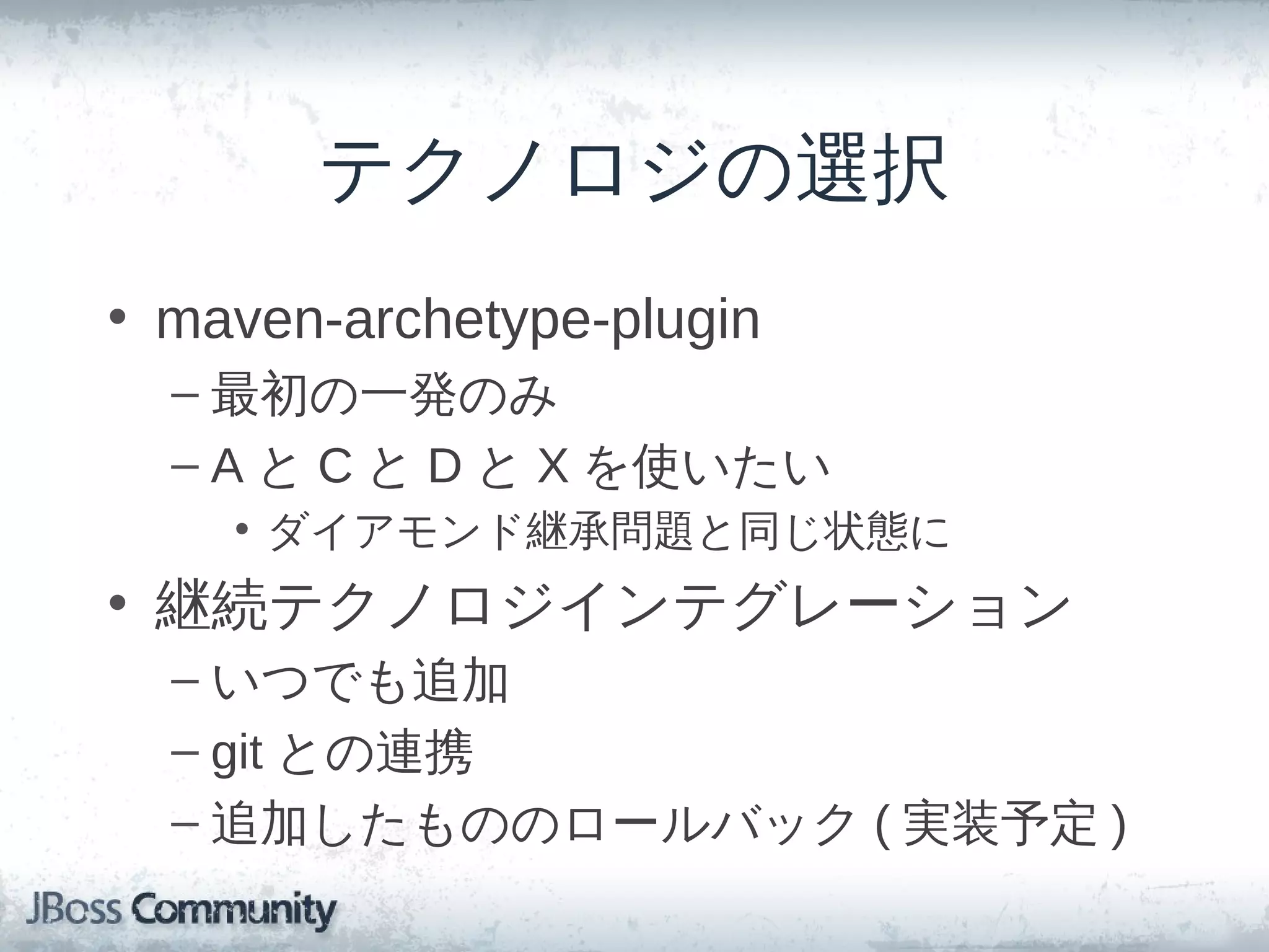 テクノロジの選択
• maven-archetype-plugin
  – 最初の一発のみ
  – A と C と D と X を使いたい
    • ダイアモンド継承問題と同じ状態に
• 継続テクノロジインテグレーション
  – いつでも追加
  – git との連携
  – 追加したもののロールバック ( 実装予定 )
 