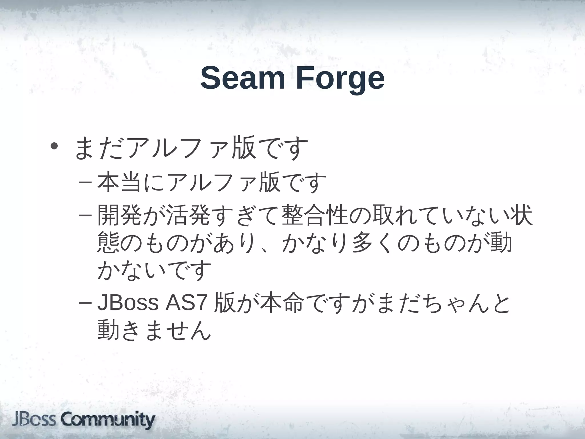 Seam Forge

• まだアルファ版です
 – 本当にアルファ版です
 – 開発が活発すぎて整合性の取れていない状
   態のものがあり、かなり多くのものが動
   かないです
 – JBoss AS7 版が本命ですがまだちゃんと
   動きません
 