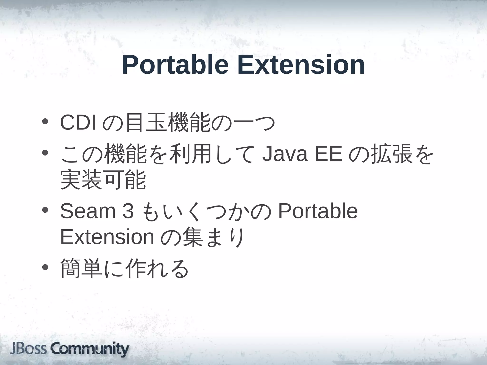 Portable Extension

• CDI の目玉機能の一つ
• この機能を利用して Java EE の拡張を
  実装可能
• Seam 3 もいくつかの Portable
  Extension の集まり
• 簡単に作れる
 