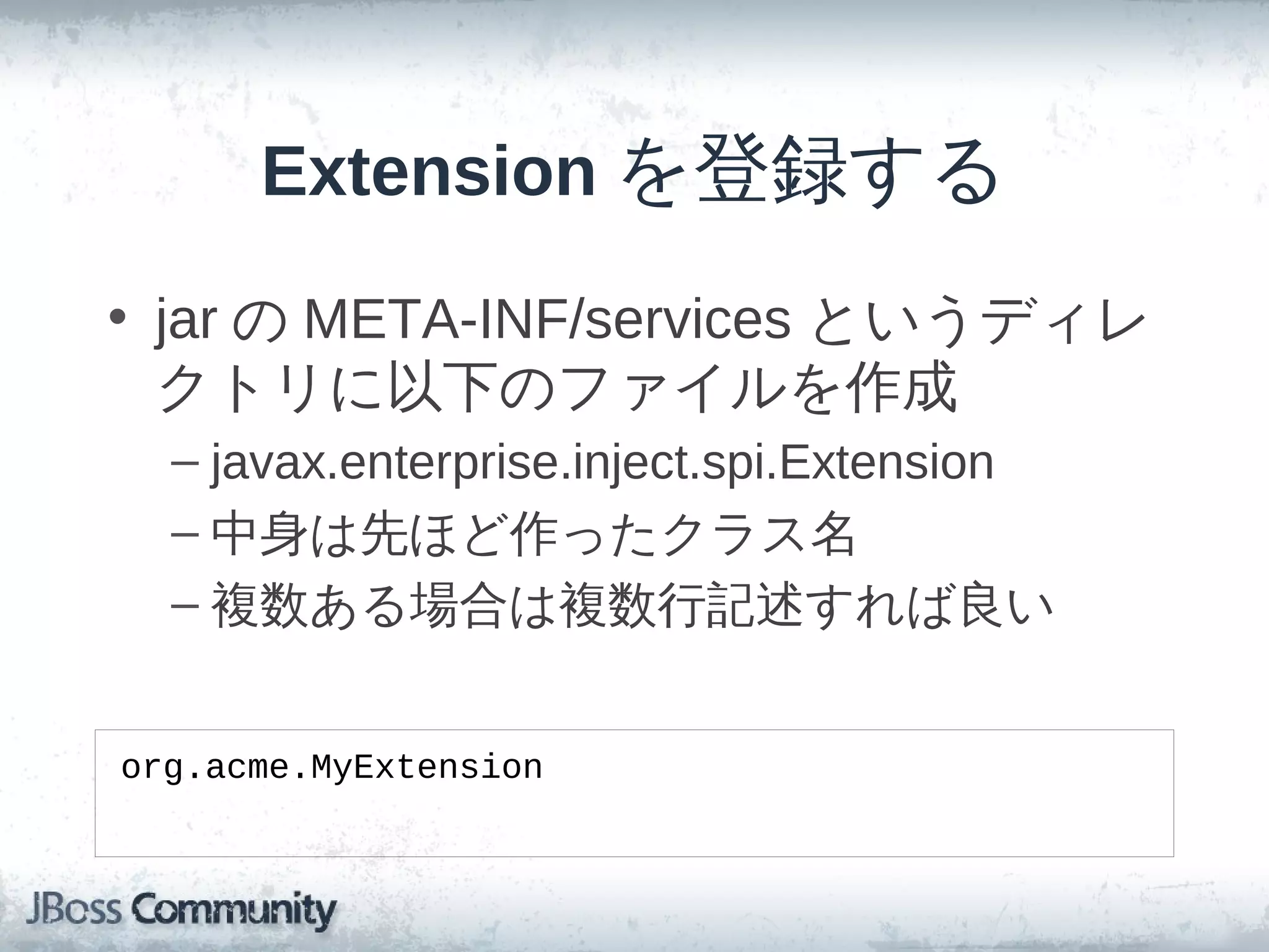 Extension を登録する
• jar の META-INF/services というディレ
  クトリに以下のファイルを作成
  – javax.enterprise.inject.spi.Extension
  – 中身は先ほど作ったクラス名
  – 複数ある場合は複数行記述すれば良い


org.acme.MyExtension
 