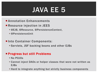 JAVA EE 5
 Annotation Enhancements
 Resource injection in JEE5
   @EJB, @Resource, @PersistenceContext,
   @PersistenceUnit

 Into Container Components:
   Servlets, JSF backing beans and other EJBs

 Progress but still Problems
   No POJOs
   Cannot inject DAOs or helper classes that were not written as
    EJBs
   Hard to integrate anything but strictly business components
 