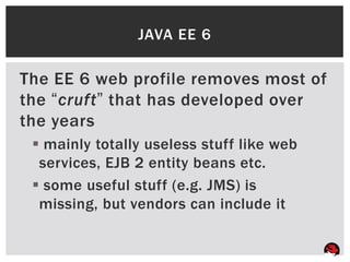JAVA EE 6

The EE 6 web profile removes most of
the “cruft” that has developed over
the years
  mainly totally useless stuff like web
  services, EJB 2 entity beans etc.
  some useful stuff (e.g. JMS) is
  missing, but vendors can include it
 
