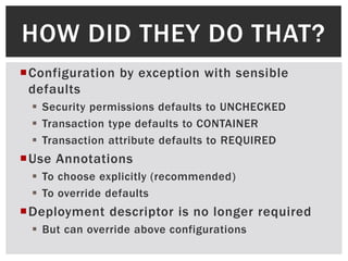 HOW DID THEY DO THAT?
Configuration by exception with sensible
 defaults
  Security permissions defaults to UNCHECKED
  Transaction type defaults to CONTAINER
  Transaction attribute defaults to REQUIRED
Use Annotations
  To choose explicitly (recommended)
  To override defaults
Deployment descriptor is no longer required
  But can override above configurations
 