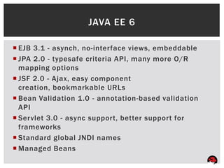 JAVA EE 6

 EJB 3.1 - asynch, no-interface views, embeddable
 JPA 2.0 - typesafe criteria API, many more O/R
  mapping options
 JSF 2.0 - Ajax, easy component
  creation, bookmarkable URLs
 Bean Validation 1.0 - annotation-based validation
  API
 Servlet 3.0 - async support, better support for
  frameworks
 Standard global JNDI names
 Managed Beans
 
