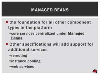 MANAGED BEANS

 the foundation for all other component
 types in the platform
 core services centralized under Managed
  Beans
 Other specifications will add support for
 additional services
 remoting
 instance pooling
 web services
 