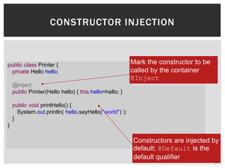 CONSTRUCTOR INJECTION



public class Printer {                                  Mark the constructor to be
 private Hello hello;                                   called by the container
                                                        @Inject
    @Inject
    public Printer(Hello hello) { this.hello=hello; }

    public void printHello() {
      System.out.println( hello.sayHello("world") );
    }
}

                                                        Constructors are injected by
                                                        default; @Default is the
                                                        default qualifier
 