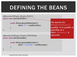 DEFINING THE BEANS
@NumberOfDigits (Digits.EIGHT)
public class IssnGenerator {

       public String generateNumber() {              We specify the
                 return “8-” + nextNumber();         @NumberOfDigits
       }                                             qualifier. If no qualifer is
}                                                    specified on a
                                                     bean, @Default is
@NumberOfDigits (Digits.THIRTEEN)                    assumed
public class IsbnGenerator{

       public String generateNumber() {
                 return “13-84356” + nextNumber();
       }
}

      Example Credit: Antonio Goncalves
 