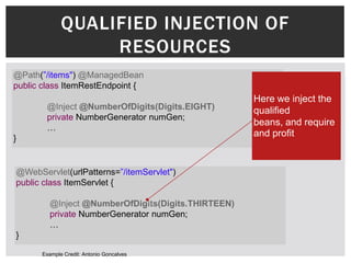 QUALIFIED INJECTION OF
                  RESOURCES
@Path(”/items") @ManagedBean
public class ItemRestEndpoint {
                                                   Here we inject the
        @Inject @NumberOfDigits(Digits.EIGHT)      qualified
        private NumberGenerator numGen;
                                                   beans, and require
        …
}
                                                   and profit


@WebServlet(urlPatterns=”/itemServlet")
public class ItemServlet {

        @Inject @NumberOfDigits(Digits.THIRTEEN)
        private NumberGenerator numGen;
        …
}

      Example Credit: Antonio Goncalves
 
