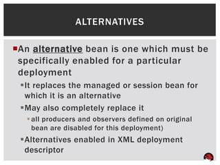 ALTERNATIVES

An alternative bean is one which must be
 specifically enabled for a particular
 deployment
 It replaces the managed or session bean for
  which it is an alternative
 May also completely replace it
   all producers and observers defined on original
    bean are disabled for this deployment)
 Alternatives enabled in XML deployment
  descriptor
 