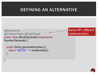 DEFINING AN ALTERNATIVE



@Alternative                            Same API, different
@ThirteenDigits @EightDigits            implementation
public class MockGenerator implements
NumberGenerator {

    public String generateNumber() {
      return ”MOCK- " + nextNumber();
    }

}
 