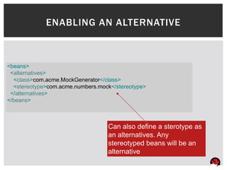ENABLING AN ALTERNATIVE



<beans>
 <alternatives>
  <class>com.acme.MockGenerator</class>
  <stereotype>com.acme.numbers.mock</stereotype>
 </alternatives>
</beans>



                                  Can also define a sterotype as
                                  an alternatives. Any
                                  stereotyped beans will be an
                                  alternative
 