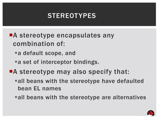 STEREOT YPES

A stereotype encapsulates any
 combination of:
 a default scope, and
 a set of interceptor bindings.
A stereotype may also specify that:
 all beans with the stereotype have defaulted
  bean EL names
 all beans with the stereotype are alternatives
 