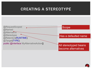 CREATING A STEREOT YPE



@RequestScoped                              Scope
@Named
@Alternative
@Stereotype                               Has a defaulted name
@Retention(RUNTIME)
@Target(TYPE)
public @interface MyAlternativeAction{}
                                          All stereotyped beans
                                          become alternatives
 