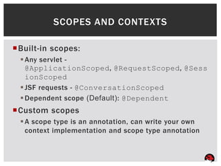 SCOPES AND CONTEXTS

Built-in scopes:
  Any servlet -
   @ApplicationScoped, @RequestScoped, @Sess
   ionScoped
  JSF requests - @ConversationScoped
  Dependent scope (Default): @Dependent
Custom scopes
  A scope type is an annotation, can write your own
   context implementation and scope type annotation
 