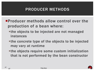 PRODUCER METHODS

Producer methods allow control over the
 production of a bean where:
     the objects to be injected are not managed
      instances
     the concrete type of the objects to be injected
      may vary at runtime
     the objects require some custom initialization
      that is not performed by the bean constructor


47
     47                 Pete Muir
 