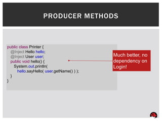 PRODUCER METHODS



public class Printer {
  @Inject Hello hello;
  @Inject User user;                        Much better, no
  public void hello() {                     dependency on
    System.out.println(                     Login!
      hello.sayHello( user.getName() ) );
  }
}
 