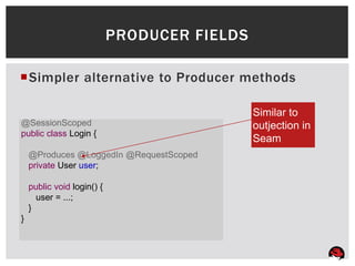 PRODUCER FIELDS

Simpler alternative to Producer methods

                                              Similar to
@SessionScoped                                outjection in
public class Login {
                                              Seam
    @Produces @LoggedIn @RequestScoped
    private User user;

    public void login() {
      user = ...;
    }
}
 