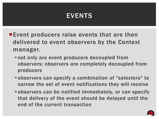 EVENTS

Event producers raise events that are then
 delivered to event observers by the Context
 manager.
  not only are event producers decoupled from
   observers; observers are completely decoupled from
   producers
  observers can specify a combination of "selectors" to
   narrow the set of event notifications they will receive
  observers can be notified immediately, or can specify
   that delivery of the event should be delayed until the
   end of the current transaction
 